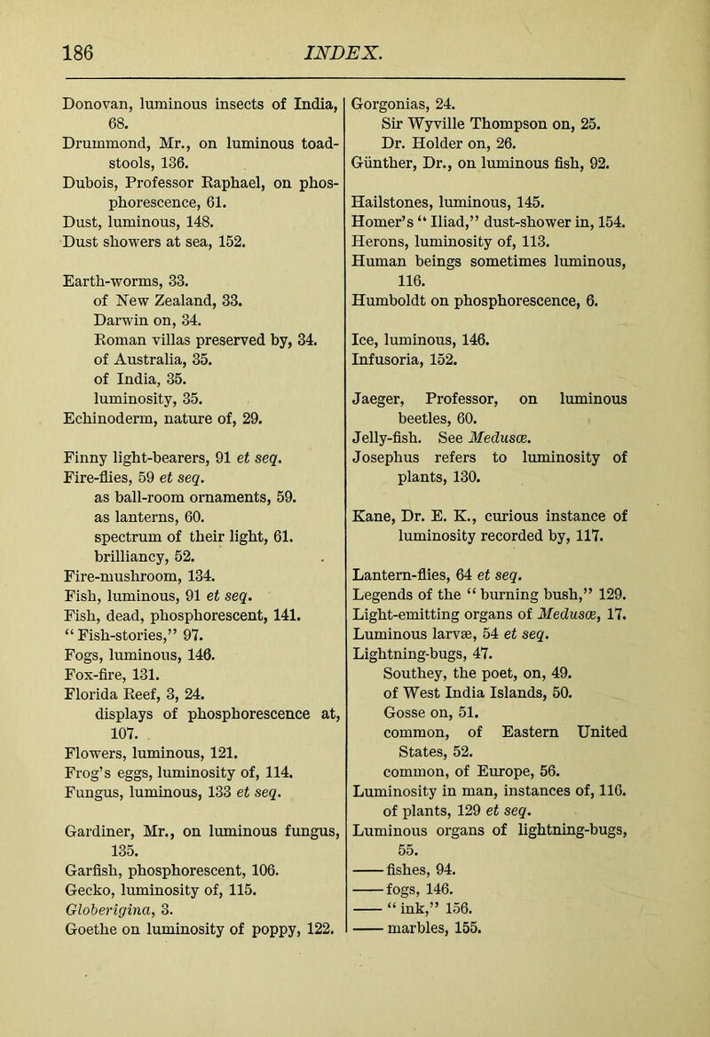 Donovan, luminous insects of India, 68, Drummond, Mr., on luminous toad- stools, 136. Dubois, Professor Eaphael, on phos- phorescence, 61. Dust, luminous, 148. Dust showers at sea, 152. Earth-worms, 33, of New Zealand, 33. Darwin on, 34. Roman villas preserved by, 34. of Australia, 35. of India, 35. luminosity, 35. Echinoderm, nature of, 29. Finny light-bearers, 91 et seq. Fire-flies, 59 et seq. as ball-room ornaments, 59. as lanterns, 60. spectrum of their light, 61. brilliancy, 52. Fire-mushroom, 134. Fish, luminous, 91 et seq. Fish, dead, phosphorescent, 141. “Fish-stories,” 97. Fogs, luminous, 146. Fox-fire, 131. Florida Reef, 3, 24. displays of phosphorescence at, 107. Flowers, luminous, 121. Frog’s eggs, luminosity of, 114. Fungus, luminous, 133 et seq. Gardiner, Mr., on luminous fungus, 135. Garfish, phosphorescent, 106. Gecko, luminosity of, 115. Globerigina, 3. Goethe on luminosity of poppy, 122. Gorgonias, 24. Sir Wyville Thompson on, 25. Dr. Holder on, 26. Gunther, Dr., on luminous fish, 92. Hailstones, luminous, 145. Homer’s “ Iliad,” dust-shower in, 154. Herons, luminosity of, 113. Human beings sometimes luminous, 116. Humboldt on phosphorescence, 6. Ice, luminous, 146. Infusoria, 152. Jaeger, Professor, on luminous beetles, 60. Jelly-fish. See Medusae. Josephus refers to luminosity of plants, 130. Kane, Dr. E. K., curious instance of luminosity recorded by, 117. Lantern-flies, 64 et seq. Legends of the “ burning bush,” 129. Light-emitting organs of Medusae, 17. Luminous larvae, 54 et seq. Lightning-bugs, 47. Southey, the poet, on, 49. of West India Islands, 50. Gosse on, 51. common, of Eastern United States, 52. common, of Europe, 56. Luminosity in man, instances of, 116. of plants, 129 et seq. Luminous organs of lightning-bugs, 55. fishes, 94. fogs, 146. “ ink,” 156. marbles, 155.
