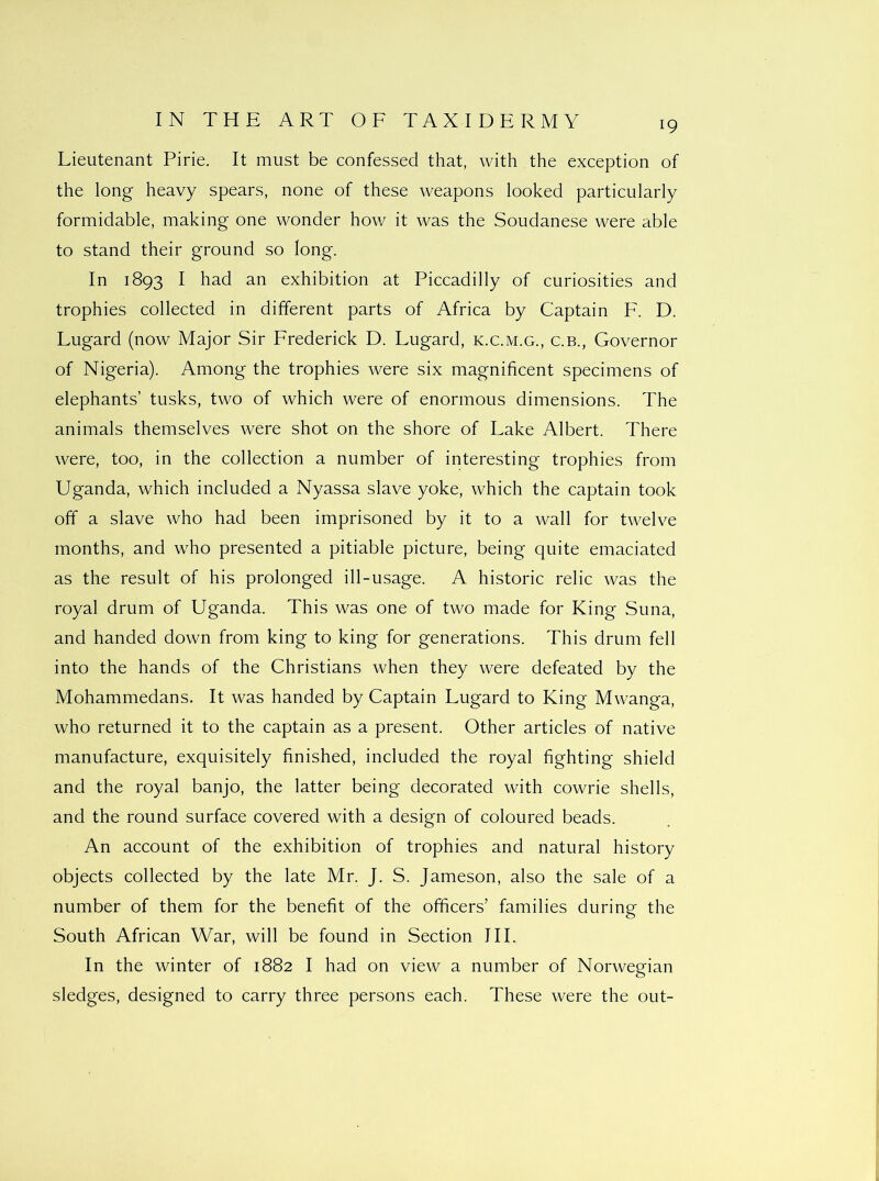 Lieutenant Pirie. It must be confessed that, with the exception of the long heavy spears, none of these weapons looked particularly formidable, making one wonder how it was the Soudanese were able to stand their ground so long. In 1893 I had an exhibition at Piccadilly of curiosities and trophies collected in different parts of Africa by Captain F. D. Lugard (now Major Sir Frederick D. Fugard, k.c.m.g., c.b., Governor of Nigeria). Among the trophies were six magnificent specimens of elephants’ tusks, two of which were of enormous dimensions. The animals themselves were shot on the shore of Lake Albert. There were, too, in the collection a number of interesting trophies from Uganda, which included a Nyassa slave yoke, which the captain took off a slave who had been imprisoned by it to a wall for twelve months, and who presented a pitiable picture, being quite emaciated as the result of his prolonged ill-usage. A historic relic was the royal drum of Uganda. This was one of two made for King Suna, and handed down from king to king for generations. This drum fell into the hands of the Christians when they were defeated by the Mohammedans. It was handed by Captain Lugard to King Mwanga, who returned it to the captain as a present. Other articles of native manufacture, exquisitely finished, included the royal fighting shield and the royal banjo, the latter being decorated with cowrie shells, and the round surface covered with a design of coloured beads. An account of the exhibition of trophies and natural history objects collected by the late Mr. J. S. Jameson, also the sale of a number of them for the benefit of the officers’ families during the South African War, will be found in Section III. In the winter of 1882 I had on view a number of Norwegian sledges, designed to carry three persons each. These were the out-