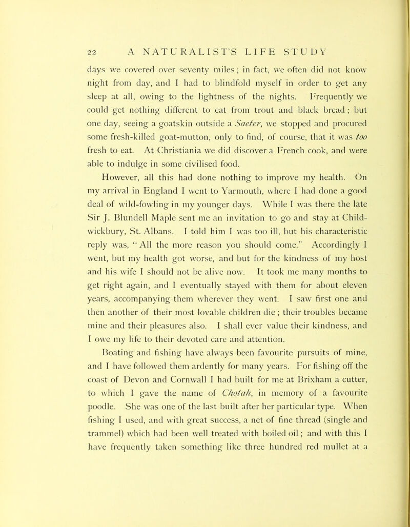 days we covered over seventy miles ; in fact, we often did not know night from day, and I had to blindfold myself in order to get any sleep at all, owing to the lightness of the nights. Frequently we could get nothing different to eat from trout and black bread ; but one day, seeing a goatskin outside a Saeter, we stopped and procured some fresh-killed goat-mutton, only to find, of course, that it was too fresh to eat. At Christiania we did discover a French cook, and were able to indulge in some civilised food. However, all this had done nothing to improve my health. On my arrival in England I went to Yarmouth, where I had done a good deal of wild-fowling in my younger days. While I was there the late Sir J. Blundell Maple sent me an invitation to go and stay at Child- wickbury, St. Albans. I told him I was too ill, but his characteristic reply was, “ All the more reason you should come.” Accordingly I went, but my health got worse, and but for the kindness of my host and his wife I should not be alive now. It took me many months to get right again, and I eventually stayed with them for about eleven years, accompanying them wherever they went. I saw first one and then another of their most lovable children die; their troubles became mine and their pleasures also. I shall ever value their kindness, and I owe my life to their devoted care and attention. Boating and fishing have always been favourite pursuits of mine, and I have followed them ardently for many years. For fishing off the coast of Devon and Cornwall I had built for me at Brixham a cutter, to which I gave the name of C/iofah, in memory of a favourite poodle. She was one of the last built after her particular type. When fishing I used, and with great success, a net of fine thread (single and trammel) which had been well treated with boiled oil; and with this I have frequently taken something like three hundred red mullet at a