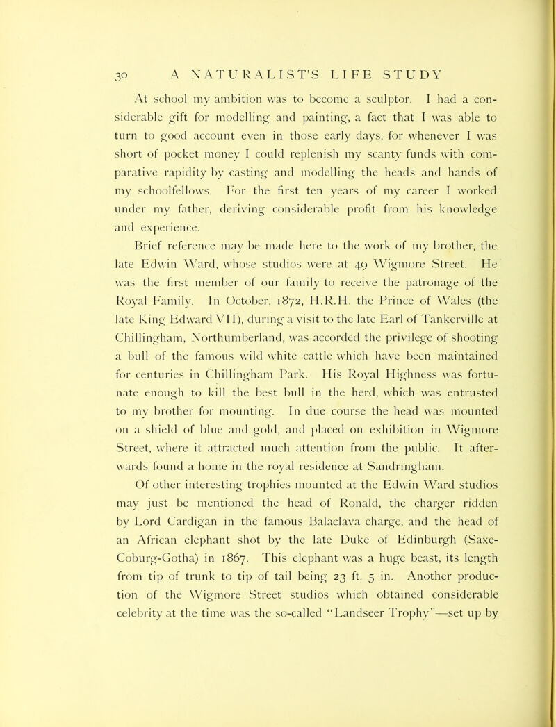 At school iny ambition was to become a sculptor. I had a con- siderable gift for modelling and painting, a fact that I was able to turn to good account even in those early days, for whenever I was short of pocket money I could replenish my scanty funds with com- parative rapidity by casting and modelling the heads and hands of my schoolfellows. For the first ten years of my career I worked under my father, deriving considerable profit from his knowledge and experience. Brief reference may be made here to the work of my brother, the late Edwin Ward, whose studios were at 49 Wigmore Street. He was the first member of our family to receive the patronage of the Royal Family. In October, 1872, H.R.H. the Prince of Wales (the late King Edward VII), during a visit to the late Earl of Tankerville at Chillingham, Northumberland, was accorded the privilege of shooting a bull of the famous wild white cattle which have been maintained for centuries in Chillingham Park. His Royal Highness was fortu- nate enough to kill the best bull in the herd, which was entrusted to my brother for mounting. In due course the head was mounted on a shield of blue and gold, and placed on exhibition in Wigmore Street, where it attracted much attention from the public. It after- wards found a home in the royal residence at Sandringham. Of other interesting trophies mounted at the Edwin Ward studios may just be mentioned the head of Ronald, the charger ridden by Lord Cardigan in the famous Balaclava charge, and the head of an African elephant shot by the late Duke of Edinburgh (Saxe- Coburg-Gotha) in 1867. This elephant was a huge beast, its length from tip of trunk to tip of tail being 23 ft. 5 in. Another produc- tion of the Wigmore Street studios which obtained considerable celebrity at the time was the so-called “Landseer Trophy”—set up by