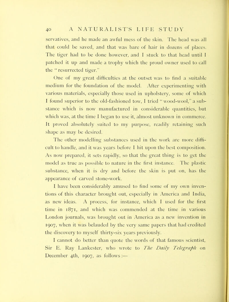 servatives, and he made an awful mess of the skin. The head was all that could be saved, and that was bare of hair in dozens of places. The tiger had to be done however, and I stuck to that head until I patched it up and made a trophy which the proud owner used to call the “ resurrected tiger.” One of my great difficulties at the outset was to find a suitable medium for the foundation of the model. After experimenting with various materials, especially those used in upholstery, some of which I found superior to the old-fashioned tow, I tried “ wood-wool,” a sub- stance which is now manufactured in considerable c[uantities, but which was, at the time I began to use it, almost unknown in commerce. It proved absolutely suited to my purpose, readily retaining such shape as may be desired. The other modelling substances used in the work are more diffi- cult to handle, and it was years before I hit upon the best composition. As now prepared, it sets rapidly, so that the great thing is to get the model as true as possible to nature in the first instance. The plastic substance, when it is dry and before the skin is put on, has the appearance of carved stone-work. I have been considerably amused to find some of my own inven- tions of this character brought out, especially in America and India, as new ideas. A process, for instance, which I used for the first time in 1871, and which was commended at the time in various London journals, was brought out in America as a new invention in 1907, when it was belauded by the very same papers that had credited the discovery to myself thirty-six years previously. I cannot do better than quote the words of that famous scientist. Sir E. Ray Lankester, who wrote to The Daily Telegraph on December 4th, 1907, as follows :—