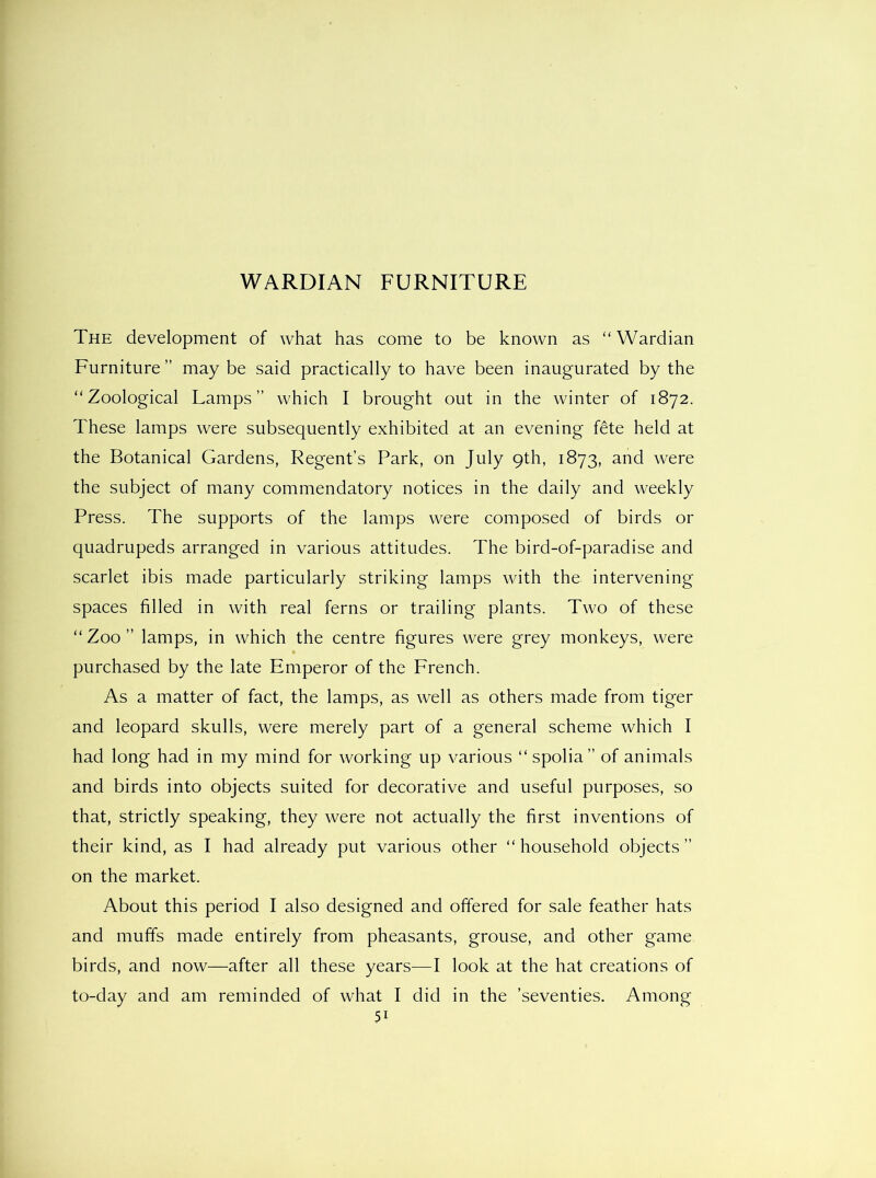 WARDIAN FURNITURE The development of what has come to be known as “ Wardian Furniture ” may be said practically to have been inaugurated by the “Zoological Lamps” which I brought out in the winter of 1872. These lamps were subsequently exhibited at an evening f6te held at the Botanical Gardens, Regent’s Park, on July 9th, 1873, and were the subject of many commendatory notices in the daily and weekly Press. The supports of the lamps were composed of birds or quadrupeds arranged in various attitudes. The bird-of-paradise and scarlet ibis made particularly striking lamps with the intervening spaces filled in with real ferns or trailing plants. Two of these “ Zoo ” lamps, in which the centre figures were grey monkeys, were purchased by the late Emperor of the French. As a matter of fact, the lamps, as well as others made from tiger and leopard skulls, were merely part of a general scheme which I had long had in my mind for working up various “ spolia” of animals and birds into objects suited for decorative and useful purposes, so that, strictly speaking, they were not actually the first inventions of their kind, as I had already put various other “household objects” on the market. About this period I also designed and offered for sale feather hats and muffs made entirely from pheasants, grouse, and other game birds, and now—after all these years^—I look at the hat creations of to-day and am reminded of what I did in the ’seventies. Among