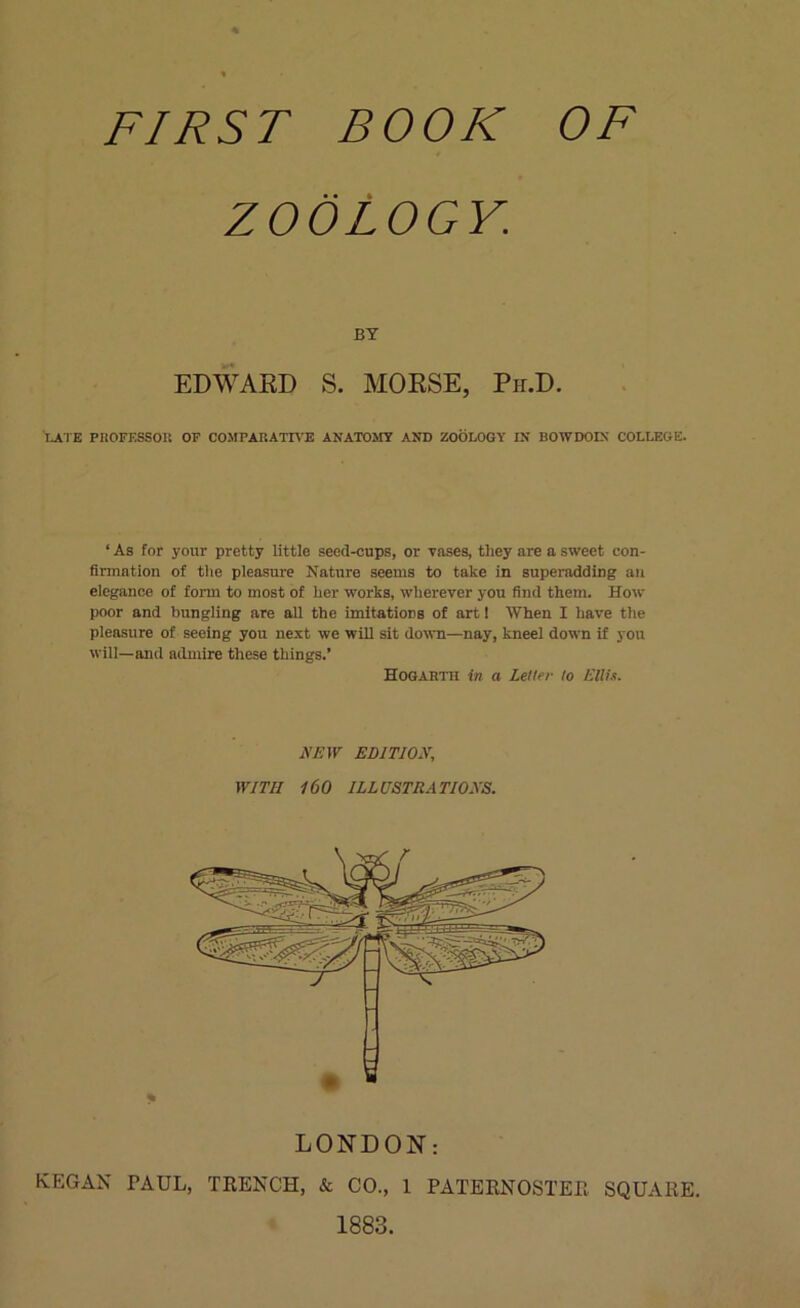 FIRST BOOK OF ZOOLOGY. BY EDWARD S. MORSE, Ph.D. LATE PROFESSOR OF COMPARATIVE ANATOMY AND ZOOLOGY IN BOWDOIN COLLEGE. ‘ As for your pretty little seed-cups, or vases, they are a sweet con- firmation of the pleasure Nature seems to take in superadding an elegance of form to most of her works, wherever you find them. How poor and bungling are all the imitations of art 1 When I have the pleasure of seeing you next we will sit down—nay, kneel down if you will—and admire these things.’ HoGARTn in a Letter to Ellis. A’EW EDITION, WITH 160 ILLUSTRATIONS. LONDON: KEGAN PAUL, TRENCH, & CO., 1 PATERNOSTER SQUARE. 1883.