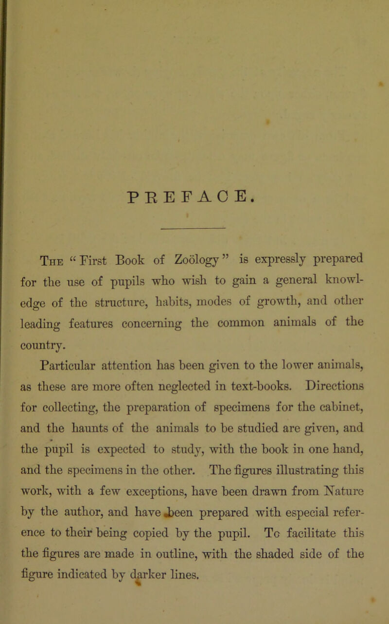 PREFACE. The “First Book of Zoology” is expressly prepared for the use of pupils who wish to gain a general knowl- edge of the structure, habits, modes of growth, and other leading features concerning the common animals of the country. Particular attention has been given to the lower animals, as these are more often neglected in text-books. Directions for collecting, the preparation of specimens for the cabinet, and the haunts of the animals to be studied are given, and the pupil is expected to study, with the book in one hand, and the specimens in the other. The figures illustrating this work, with a few exceptions, have been drawn from Nature by the author, and have .been prepared with especial refer- ence to their being copied by the pupil. To facilitate this the figures are made in outline, with the shaded side of the figure indicated by darker lines.