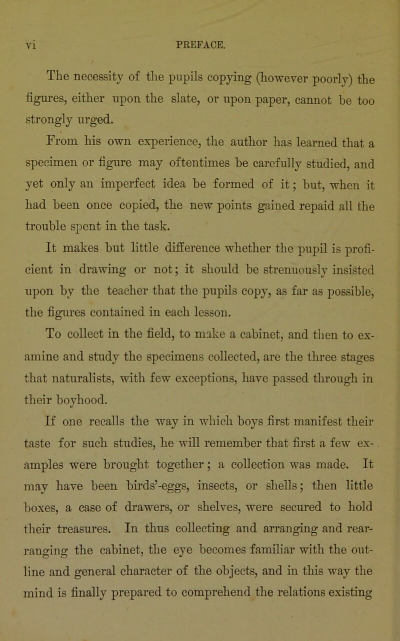 The necessity of the pupils copying (however poorly) the figures, either upon the slate, or upon paper, cannot be too strongly urged. From his own experience, the author has learned that a specimen or figure may oftentimes he carefully studied, and yet only an imperfect idea be formed of it; hut, when it had been once copied, the new points gained repaid all the trouble spent in the task. It makes but little difference whether the pupil is profi- cient in drawing or not; it should be strenuously insisted upon by the teacher that the pupils copy, as far as possible, the figures contained in each lesson. To collect in the field, to make a cabinet, and then to ex- amine and study the specimens collected, are the three stages that naturalists, with few exceptions, have passed through in their boyhood. If one recalls the way in which boys first manifest their taste for such studies, he will remember that first a few ex- amples were brought together; a collection was made. It may have been birds’-eggs, insects, or shells; then little boxes, a case of drawers, or shelves, were secured to hold their treasures. In thus collecting and arranging and rear- ranging the cabinet, the eye becomes familiar with the out- line and general character of the objects, and in this way the mind is finally prepared to comprehend the relations existing