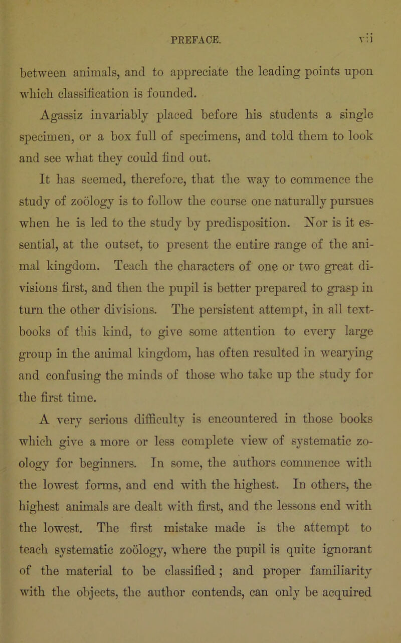 between animals, and to appreciate the leading points upon which classification is founded. Agassiz invariably placed before his students a single specimen, or a box full of specimens, and told them to look and see what they could find out. It has seemed, therefore, that the way to commence the study of zoology is to follow the course one naturally pursues when he is led to the study by predisposition. Nor is it es- sential, at the outset, to present the entire range of the ani- mal kingdom. Teach the characters of one or two great di- visions first, and then the pupil is better prepared to grasp in turn the other divisions. The persistent attempt, in all text- books of this kind, to give some attention to every large group in the animal kingdom, has often resulted in wearying and confusing the minds of those who take up the study for the first time. A very serious difficulty is encountered in those books which give a more or less complete view of systematic zo- ology for beginners. In some, the authors commence with the lowest forms, and end with the highest. In others, the highest animals are dealt with first, and the lessons end with the lowest. The first mistake made is the attempt to teach systematic zoology, where the pupil is quite ignorant of the material to be classified; and proper familiarity with the objects, the author contends, can only be acquired