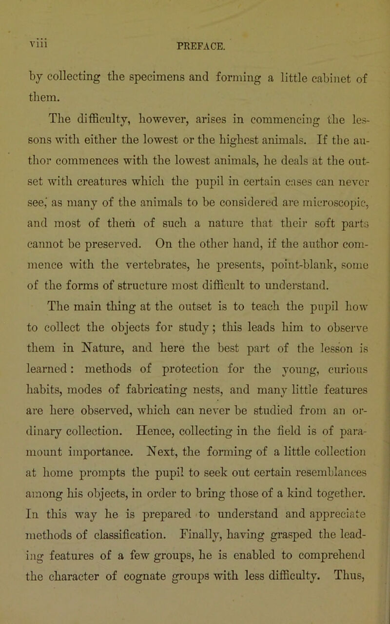 by collecting the specimens and forming a little cabinet of them. The difficulty, however, arises in commencing the les- sons with either the lowest or the highest animals. If the au- thor commences with the lowest animals, he deals at the out- set with creatures which the pupil in certain eases can never see,' as many of the animals to be considered are microscopic, and most of them of such a nature that their soft pails cannot be preserved. On the other hand, if the author com- mence with the vertebrates, he presents, point-blank, some of the forms of structure most difficult to understand. The main thing at the outset is to teach the pupil how to collect the objects for study; this leads him to observe them in Nature, and here the best part of the lesson is learned: methods of protection for the young, curious habits, modes of fabricating nests, and many little features are here observed, which can never be studied from an or- dinary collection. Hence, collecting in the field is of para- mount importance. Next, the forming of a little collection at home prompts the pupil to seek out certain resemblances among his objects, in order to bring those of a kind together. In this way he is prepared to understand and appreciate methods of classification. Finally, having grasped the lead- ing features of a few groups, he is enabled to comprehend the character of cognate groups with less difficulty. Thus,