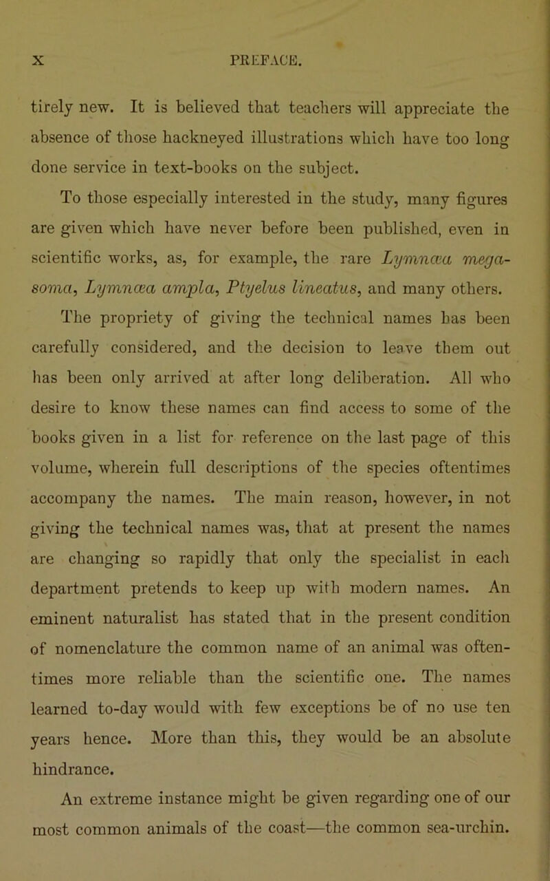 tirely Dew. It is believed that teachers will appreciate the absence of those hackneyed illustrations which have too long done service in text-books on the subject. To those especially interested in the study, many figures are given which have never before been published, even in scientific works, as, for example, the rare Lymncea mega- somci, Lymncea amjpla, Ptyelus lineatus, and many others. The propriety of giving the technical names has been carefully considered, and the decision to leave them out has been only arrived at after long deliberation. All who desire to know these names can find access to some of the books given in a list for reference on the last page of this volume, wherein full descriptions of the species oftentimes accompany the names. The main reason, however, in not giving the technical names was, that at present the names are changing so rapidly that only the specialist in each department pretends to keep up with modern names. An eminent naturalist has stated that in the present condition of nomenclature the common name of an animal was often- times more reliable than the scientific one. The names learned to-day would with few exceptions be of no use ten years hence. More than this, they would be an absolute hindrance. An extreme instance might be given regarding one of our most common animals of the coast—the common sea-urchin.