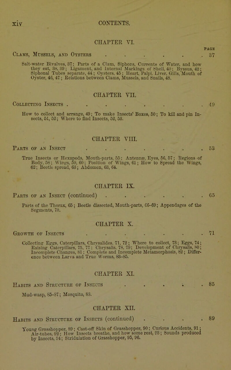 CHAPTER VI. Clams, Mussels, and Oysters ...... Salt-water Bivalves, 87; Parts of a Clam, Siphons, Currents of 'Water, and how they eat, 88,39; Ligament, and Internal Markings of Shell, 40; Bvssus, 42; Siphonal Tubes separate, 44; Oysters, 45; Heart, Palpi. Liver, Gills, Mouth of Oyster, 46, 47; Relations between Clams, Mussels, and Snails, 48. CHAPTER VII. Collecting Insects ........ How to collect and arrange, 49; To make Insects’ Boxes, 50; To kill and pin In- sects, 51, 52; Where to find Insects, 52, 58. CHAPTER VIII. Parts of an Insect ....... True Insects or Hexapods, Month-parts, 55; Antennae, Eyes, 60, 57; Regions of Body, 58; Wings, 59, 60; Position of Wings, 61; How' to Spread the Wings, 62; Beetle spread, 63; Abdomen, 68, 64. CHAPTER IX. Parts of an Insect (continued) ...... Parts of the Thorax, 65; Beetle dissected, Mouth-parts, C6—69; Appendages of the Segments, 70. CHAPTER X. Growth of Insects ....... Collecting Eggs, Caterpillars, Chrysalides. 71, 72; Where to collect, 78; Eggs, 74; Raising Caterpillars, 75. 77: Chrysalis. 78. 79; Development of Chrysalis. SO; Incomplete Changes, 81; Complete and Incomplete Metamorphosis, 82; Differ- ence between Larva and True Worms, 88-85. CHAPTER XI. Habits and Structure of Insects Mud-wasp, 85-S7; Mosquito, 83. CHAPTER XII. Habits and Structure of Insects (continued) . . . , Voung Grasshopper, 89; Cast-off Skin of Grasshopper, 90; Curious Accidents, 91; Air-tubes, 92; How Insects breathe, and how some rest, 93; Sounds produced by Insects, 94; Stridulation of Grasshopper, 95, 96. PAGE 37 49 53 65 71 85 89