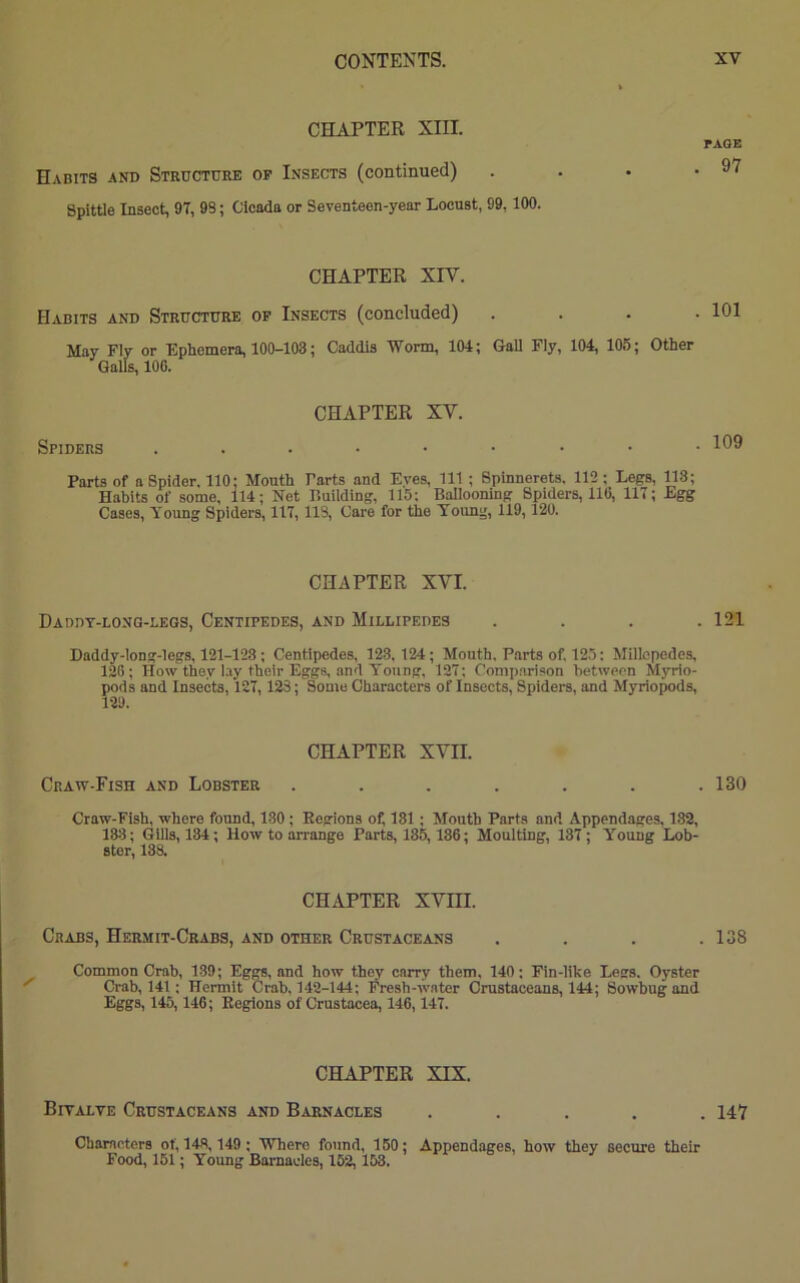 CHAPTER XIII. PAGE Habits and Structure op Insects (continued) . . • .97 Spittle Insect, 97, 98; Cicada or Seventeen-year Locust, 99,100. CHAPTER XIV. Habits and Structure op Insects (concluded) . 101 May Fly or Ephemera, 100-108; Caddis Worm, 104; Gall Fly, 104, 105; Other Galls, 100. CHAPTER XV. Spiders ...••••■ Parts of a Spider. 110; Mouth Farts and Eyes, 111 ; Spinnerets. 112; Legs, 118; Habits of some, 114; Net Building, 115: Ballooning Spiders, 110, 117; Egg Cases, Young Spiders, 117, 113, Care for the Young, 119,120. CHAPTER XVI. Daddy-long-legs, Centipedes, and Millipedes . . . .121 Daddy-long-legs, 121-123 ; Centipedes, 123.124; Mouth. Parts of. 125: Millepedes, 120; How they lay their Eggs, and Young, 127; Comparison between Myrio- pods and Insects, 127, 123; Some Characters of Insects, Spiders, and Myriopods, 129. CHAPTER XVII. Craw-Fish and Lobster . . . . . . .130 Craw-Fish, where found, 130 ; Regions of, 131 ; Mouth Parts and Appendages, 182, 133; Gills, 134; How to arrange Parts, 185,180; Moulting, 137 ; Young Lob- ster, 138. CHAPTER XVIII. Crabs, Hermit-Crabs, and other Crustaceans . . . .138 Common Crab, 139; Eggs, and how they carry them, 140; Fin-like Legs. Oyster Crab, 141; Hermit Crab, 142-144; Fresh-water Crustaceans, 144; Sowbugand Eggs, 145,140; Regions of Crustacea, 146,147. CHAPTER XIX. Bivalve Crustaceans and Barnacles ..... 147 Characters of, 148,149 ; Where found, 150; Appendages, how they secure their Food, 151; Young Barnacles, 152,153.