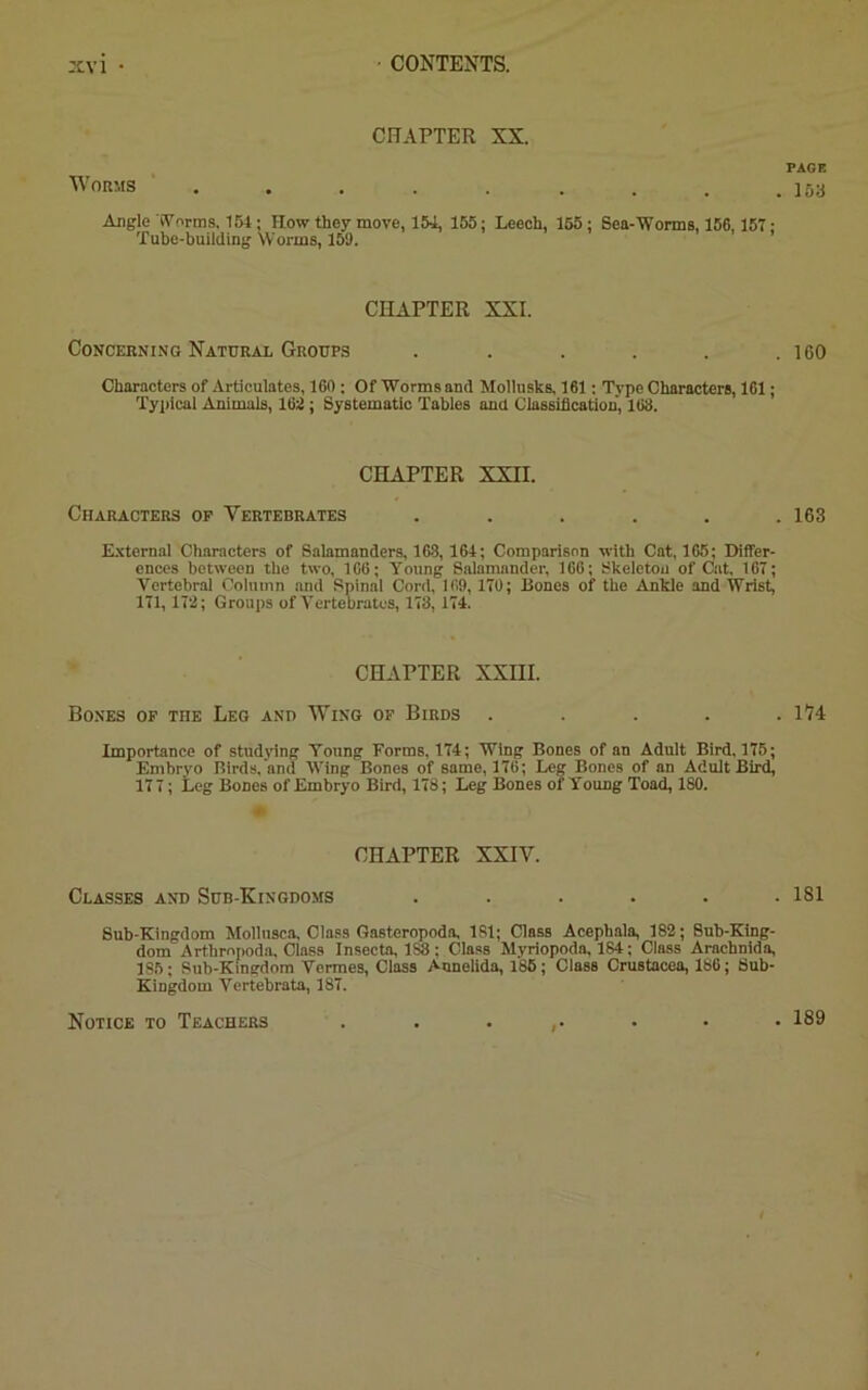CHAPTER XX. PAGE Worms . . . . . . . . . ]5a Angle Worms, 154; How they move, 154, 155; Leech, 155; Sea-Worms, 156,157: Tube-building Worms, 159. CHAPTER XXI. Concerning Natural Groups . . . . . .160 Characters of Articulates, 160 ; Of Worms and Mollusks, 161: Type Characters, 161; Typical Animals, 162 ; Systematic Tables and Classification, 168. CHAPTER XXII. Characters op Vertebrates ...... 163 External Characters of Salamanders, 163, 164; Comparison with Cat, 165; Differ- ences between the two, 166; Young Salamander, 166; Skeleton of Cat, 167; Yertebral Column and Spinal Cord, 169,170; Bones of the Ankle and Wrist, 171, 172; Groups of Yertebrates, 173, 174. CHAPTER XXIII. Bones op the Leg and Wing of Birds ..... 174 Importance of studying Young Forms, 174; Wing Bones of an Adult Bird, 175; Embryo Birds, and Wing Bones of same, 176; Leg Bones of an Adult Bird, 177; Leg Bones of Embryo Bird, 178; Leg Bones of Young Toad, 180. CHAPTER XXIV. Classes and Sub-Kingdoms ...... 181 Sub-Kingdom Molluscs, Class Gasteropoda, 181; Class Acephala, 182; Sub-King- dom Arthropods, Class Insecta, lSi: Class Myriopoda, 184; Class Arachnids, 185; Sub-Kingdom Vermes, Class Annelida, 185; Class Crustacea, 186; Sub- Kingdom Yertebrata, 187. Notice to Teachers . 189
