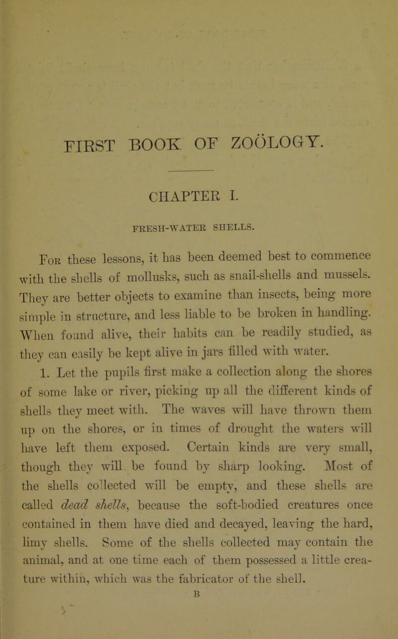 FIRST BOOK OF ZOOLOOT. CHAPTER I. FRESH-WATER SHELLS. For these lessons, it lias been deemed best to commence with the shells of mollusks, such as snail-shells and mussels. They are better objects to examine than insects, being more simple in structure, and less liable to be broken in handling. When found alive, their habits can be readily studied, as they can easily be kept alive in jars filled with water. 1. Let the pupils first make a collection along the shores of some lake or river, picking up all the different kinds of shells they meet with. The waves will have thrown them up on the shores, or in times of drought the waters will have left them exposed. Certain kinds are very small, though they will be found by sharp looking. Most of the shells collected will be empty, and these shells are called dead shells, because the soft-hodied creatures once contained in them have died and decayed, leaving the hard, limy shells. Some of the shells collected may contain the animal, and at one time each of them possessed a little crea- ture within, which was the fabricator of the shell. B W