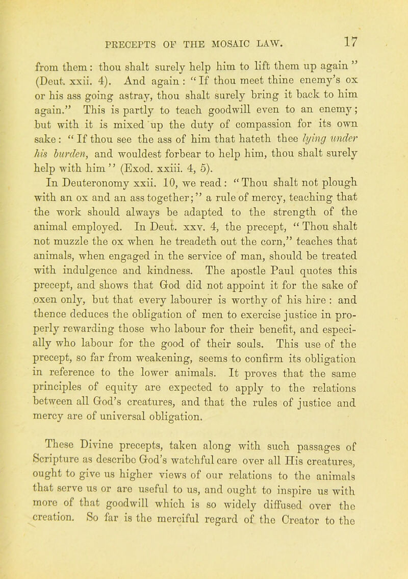 from them: thou shalt surely help him to lift them up again ” (Deut. xxii. 4). And again : “If thou meet thine enemy’s ox or his ass going astray, thou shalt surely bring it back to him again.” This is partly to teach goodwill even to an enemy; but with it is mixed up the duty of compassion for its own sake : “ If thou see the ass of him that hateth thee lying under his burden, and wouldest forbear to help him, thou shalt surely help with him ” (Exod. xxiii. 4, 5). In Deuteronomy xxii. 10, we read : “Thou shalt not plough with an ox and an ass together;” a rule of mercy, teaching that the work should always be adapted to the strength of the animal employed. In Deut. xxv. 4, the precept, “ Thou shalt not muzzle the ox when he treadeth out the corn,” teaches that animals, when engaged in the service of man, should be treated with indulgence and kindness. The apostle Paul quotes this precept, and shows that God did not appoint it for the sake of oxen only, but that every labourer is worthy of his hire : and thence deduces the obligation of men to exercise justice in pro- perly rewarding those who labour for their benefit, and especi- ally who labour for the good of their souls. This use of the precept, so far from weakening, seems to confirm its obligation in reference to the lower animals. It proves that the same principles of equity are expected to apply to the relations between all God’s creatures, and that the rules of justice and mercy are of universal obligation. These Divine precepts, taken along with such passages of Scripture as describe God’s watchful care over all His creatures, ought to give us higher views of our relations to the animals that serve us or are useful to us, and ought to inspire us with more of that goodwill which is so widely diffused over the creation. So far is the merciful regard of the Creator to the