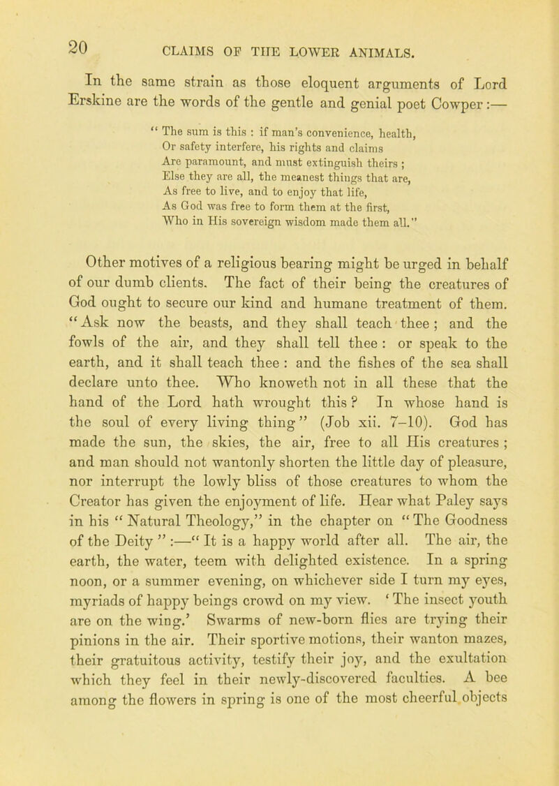 In the same strain as those eloquent arguments of Lord Erskine are the words of the gentle and genial poet Cowper:— “ The Slim is this : if man’s convenience, health, Or safety interfere, his rights and claims Are paramount, and must extinguish theirs ; Else they are all, the meanest things that are. As free to live, and to enjoy that life. As God was free to form them at the first. Who in His sovereign wisdom made them all. Other motives of a religious hearing might be urged in behalf of our dumb clients. The fact of their being the creatures of God ought to secure our kind and humane treatment of them. “Ask now the beasts, and they shall teach thee; and the fowls of the air, and they shall tell thee : or speak to the earth, and it shall teach thee : and the fishes of the sea shall declare unto thee. Who knoweth not in all these that the hand of the Lord hath wrought this ? In whose hand is the soul of every living thing” (Job xii. 7-10). God has made the sun, the skies, the air, free to all His creatures ; and man should not wantonly shorten the little day of pleasure, nor interrupt the lowly bliss of those creatures to whom the Creator has given the enjo5fment of life. Hear what Paley says in his “ Natural Theology,” in the chapter on “ The Goodness of the Deity ” :—“ It is a happy world after all. The air, the earth, the water, teem with delighted existence. In a spring noon, or a summer evening, on whichever side I turn my eyes, myriads of happy beings crowd on my view. ‘ The insect youth are on the wing.’ Swarms of new-born flies are trying their pinions in the air. Their sportive motions, their wanton mazes, their gratuitous activity, testify their joy, and the exultation which they feel in their newly-discovered faculties. A bee among the flowers in spring is one of the most cheerful objects