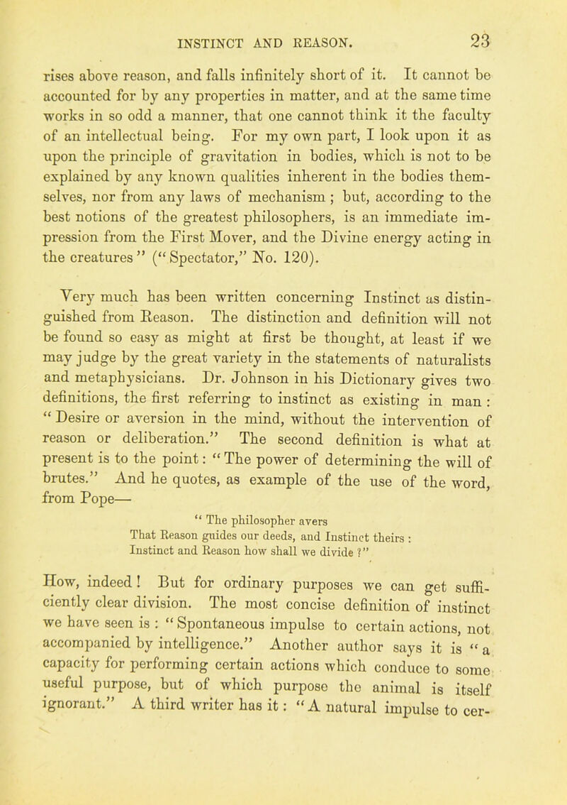 rises above reason, and falls infinitely short of it. It cannot be accounted for by any properties in matter, and at the same time works in so odd a manner, that one cannot think it the faculty of an intellectual being. For my own part, I look upon it as upon the principle of gravitation in bodies, which is not to be explained by any known qualities inherent in the bodies them- selves, nor from any laws of mechanism ; but, according to the best notions of the greatest philosophers, is an immediate im- pression from the First Mover, and the Divine energy acting in the creatures” (“Spectator,” No. 120). Very much has been written concerning Instinct as distin- guished from Reason. The distinction and definition will not be found so easy as might at first be thought, at least if we may judge by the great variety in the statements of naturalists and metaphysicians. Dr. Johnson in his Dictionary gives two definitions, the first referring to instinct as existing in man : “ Desire or aversion in the mind, without the intervention of reason or deliberation.” The second definition is what at present is to the point: “ The power of determining the will of brutes.” And he quotes, as example of the use of the word, from Pope— “ The philosopher avers That Reason guides our deeds, and Instinct theirs ; Instinct and Reason how shall we divide ? ” How, indeed! But for ordinary purposes we can get sufii- ciently clear division. The most concise definition of instinct we have seen is : “ Spontaneous impulse to certain actions, not accompanied by intelligence.” Another author says it is “ a capacity for performing certain actions which conduce to some useful purpose, but of which purpose the animal is itself ignorant.” A third writer has it: “ A natural imimlse to cer-