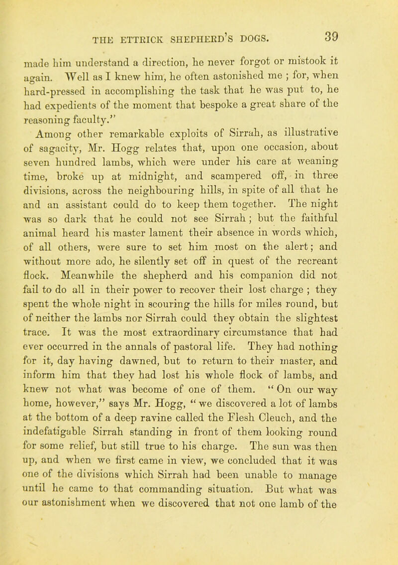 made him understand a direction, he never forgot or mistook it uo-ain. AVell as I knew him, he often astonished me ; for, when hard-pressed in accomplishing the task that he was put to, he had expedients of the moment that bespoke a great share of the reasoning faculty.” Among other remarkable exploits of Sirrah, as illustrative of sagacity, Mr. Hogg relates that, upon one occasion, about seven hundred lambs, which were under his care at weaning time, broke up at midnight, and scampered off, in three divisions, across the neighbouring hills, in spite of all that he and an assistant could do to keep them together. The night was so dark that he could not see Sirrah; but the faithful animal heard his master lament their absence in words which, of all others, were sure to set him most on the alert; and without more ado, he silently set off in quest of the recreant flock. Meanwhile the shepherd and his companion did not fail to do all in their power to recover their lost charge ; they spent the whole night in scouring the hills for miles round, but of neither the lambs nor Sirrah could they obtain the slightest trace. It was the most extraordinary circumstance that had ever occurred in the annals of pastoral life. They had nothing for it, day having dawned, but to return to their master, and inform him that they had lost his whole flock of lambs, and knew not what was become of one of them. “ On our way home, however,” says Mr. Hogg, “ we discovered a lot of lambs at the bottom of a deep ravine called the Flesh Cleuch, and the indefatigable Sirrah standing in front of them looking round for some relief, but still true to his charge. The sun was then up, and when we first came in view, we concluded that it was one of the divisions which Sirrah had been unable to manao-e O until he came to that commanding situation. But what was our astonishment when we discovered that not one lamb of the