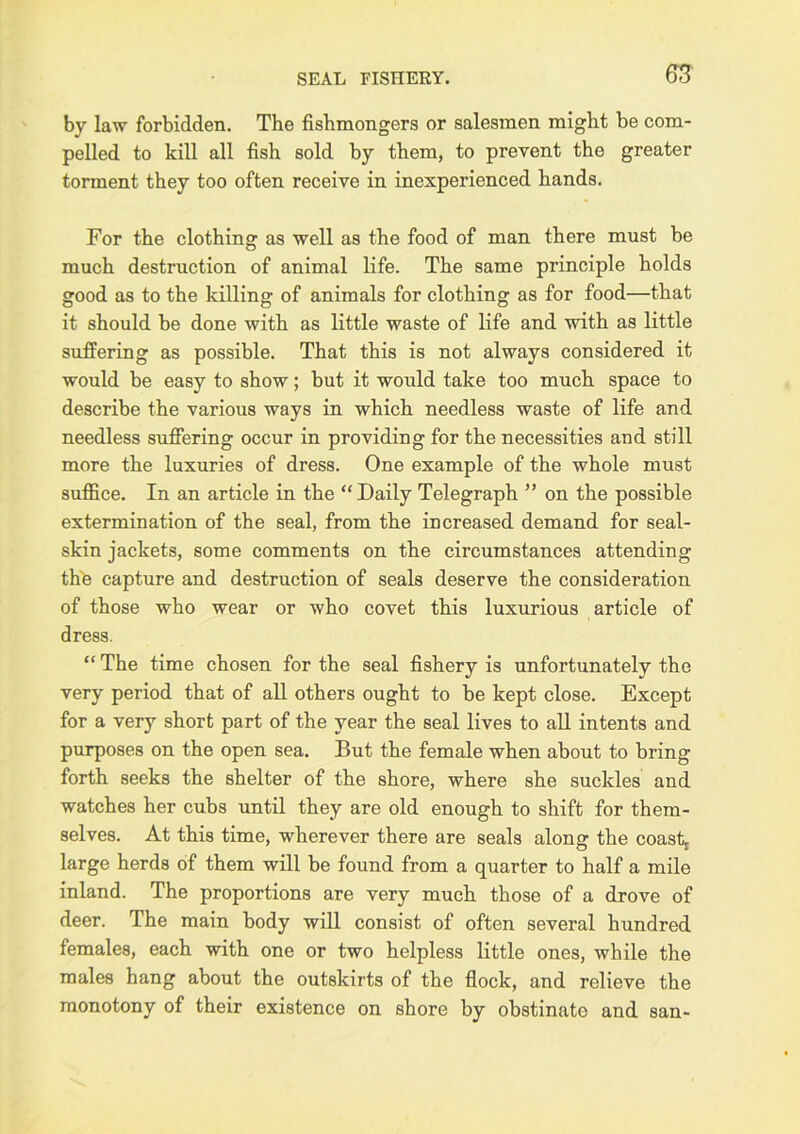 SEAL FISHEEY. by law forbidden. The fishmongers or salesmen might be com- pelled to kill all fish sold by them, to prevent the greater torment they too often receive in inexperienced hands. For the clothing as well as the food of man there must be much destruction of animal life. The same principle holds good as to the killing of animals for clothing as for food—that it should be done with as little waste of life and with as little suffering as possible. That this is not always considered it would be easy to show; but it would take too much space to describe the various ways in which needless waste of life and needless suffering occur in providing for the necessities and still more the luxuries of dress. One example of the whole must suffice. In an article in the “Daily Telegraph ” on the possible extermination of the seal, from the increased demand for seal- skin jackets, some comments on the circumstances attending the capture and destruction of seals deserve the consideration of those who wear or who covet this luxurious article of dress. “ The time chosen for the seal fishery is unfortunately the very period that of all others ought to be kept close. Except for a very short part of the year the seal lives to all intents and purposes on the open sea. But the female when about to bring forth seeks the shelter of the shore, where she suckles and watches her cubs until they are old enough to shift for them- selves. At this time, wherever there are seals along the coastj large herds of them will be found from a quarter to half a mile inland. The proportions are very much those of a drove of deer. The main body will consist of often several hundred females, each with one or two helpless little ones, while the males hang about the outskirts of the flock, and relieve the monotony of their existence on shore by obstinate and san-
