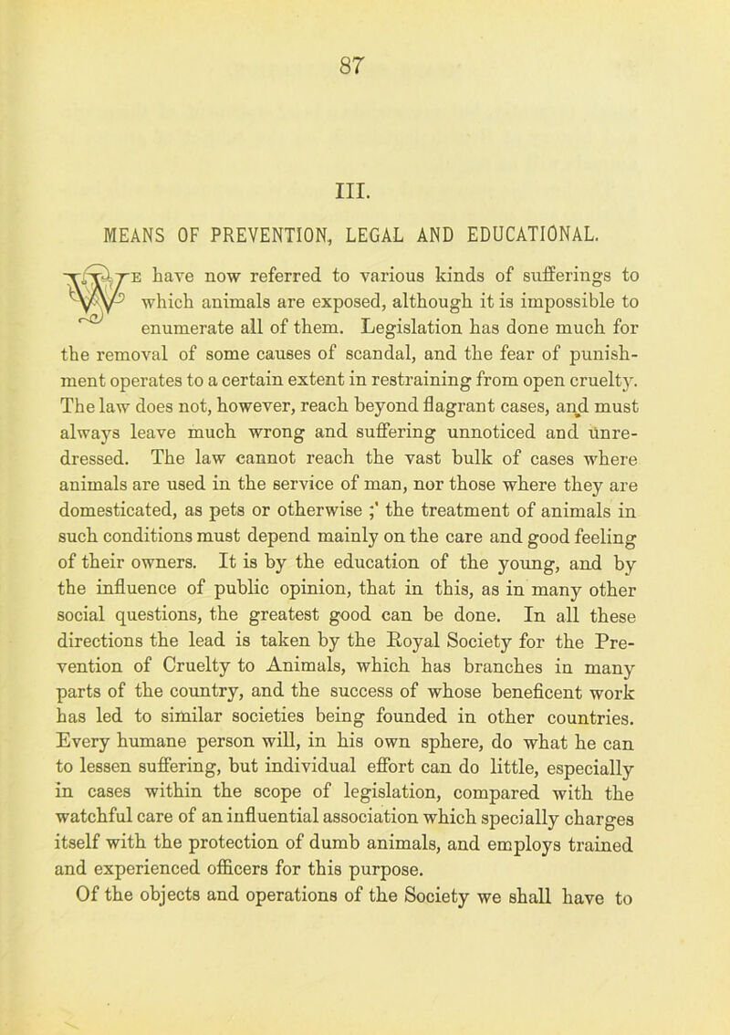 III. MEANS OF PREVENTION, LEGAL AND EDUCATIONAL have now referred to various kinds of sufferings to which animals are exposed, although it is impossible to enumerate all of them. Legislation has done much for the removal of some causes of scandal, and the fear of punish- ment operates to a certain extent in restraining from open cruelty. The law does not, however, reach beyond flagrant cases, and must always leave much wrong and suffering unnoticed and ilnre- dressed. The law cannot reach the vast bulk of cases where animals are used in the service of man, nor those where they are domesticated, as pets or otherwise the treatment of animals in such conditions must depend mainly on the care and good feeling of their owners. It is by the education of the young, and by the influence of public opinion, that in this, as in many other social questions, the greatest good can be done. In all these directions the lead is taken by the Eoyal Society for the Pre- vention of Cruelty to Animals, which has branches in many parts of the country, and the success of whose beneficent work has led to similar societies being founded in other countries. Every humane person will, in his own sphere, do what he can to lessen suffering, but individual effort can do little, especially in cases within the scope of legislation, compared with the watchful care of an influential association which specially charges itself with the protection of dumb animals, and employs trained and experienced oflacers for this purpose. Of the objects and operations of the Society we shall have to