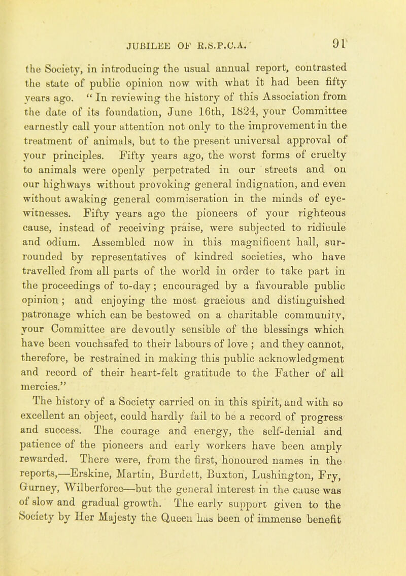 JUBILEE OE li.S.P.C.A. the Society, in introducing the usual annual report, contrasted the state of public opinion now with what it had been fifty years ago. “ In reviewing the history of this Association from the date of its foundation, June 16th, 1824, your Committee earnestly call your attention not only to the improvement in the treatment of animals, but to the present universal approval of your principles. Fifty years ago, the worst forms of cruelty to animals were openly perpetrated in our streets and ou our highways without provoking general indignation, and even without awaking general commiseration in the minds of eye- witnesses. Fifty years ago the pioneers of your righteous cause, instead of receiving praise, were subjected to ridicule and odium. Assembled now in this magnificent hall, sur- rounded by representatives of kindred societies, who have travelled from all parts of the world in order to take part in the proceedings of to-day; encouraged by a favourable public opinion; and enjoying the most gracious and distinguished patronage which can be bestowed on a charitable community, your Committee are devoutly sensible of the blessings which have been vouchsafed to their labours of love ; and they cannot, therefore, be restrained in making this public acknowledgment and record of their heart-felt gratitude to the Father of ail mercies.” The history of a Society carried on in this spirit, and with so excellent an object, could hardly fail to be a record of progress and success. The courage and energy, the self-denial and patience of the pioneers and early workers have been amply rewarded. There were, from the first, honoured names in the reports,—Erskine, Martin, Burdett, Buxton, Lushington, Fry, Gurney, Wilberforcc—but the general interest in the cause was of slow and gradual growth. The early supj)ort given to the Society by Her Majesty the Queen has been of immense benefit