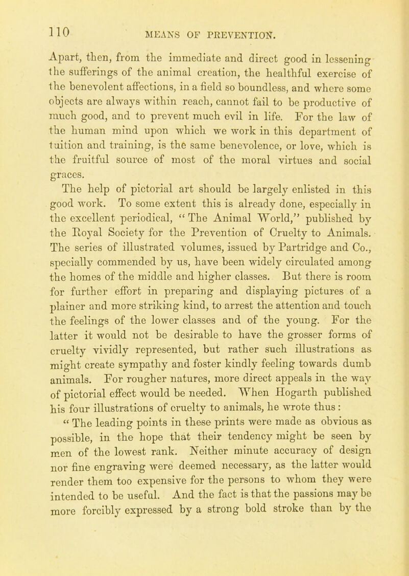Apart, then, from the immediate and direct good in lessening the sufferings of the animal creation, the healthful exercise of the benevolent affections, in a field so boundless, and where some objects are always within reach, cannot fail to be productive of much good, and to prevent much evil in life. For the law of the human mind upon which we work in this department of tuition and training, is the same benevolence, or love, which is the fruitful source of most of the moral virtues and social graces. The help of pictorial art should be largely enlisted in this good work. To some extent this is already done, especially in the excellent periodical, “ The Animal World,” published by the Royal Society for the Prevention of Cruelty to Animals. The series of illustrated volumes, issued by Partridge and Co., specially commended by us, have been widely circulated among the homes of the middle and higher classes. But there is room for further effort in preparing and displaying pictures of a plainer and more striking kind, to arrest the attention and touch the feelings of the lower classes and of the young. For the latter it would not be desirable to have the grosser forms of cruelty vividly represented, but rather such illustrations as might create sympathy and foster kindly feeling towards dumb animals. For rougher natures, more direct appeals in the way of pictorial effect would be needed. When Hogarth published his four illustrations of cruelty to animals, he wrote thus : “ The leading points in these prints were made as obvious as possible, in the hope that their tendency might be seen by men of the lowest rank. Neither minute accuracy of design nor fine engraving were deemed necessar)’’, as the latter would render them too expensive for the persons to whom they were intended to be useful. And the fact is that the passions may be more forcibly expressed by a strong bold stroke than by the