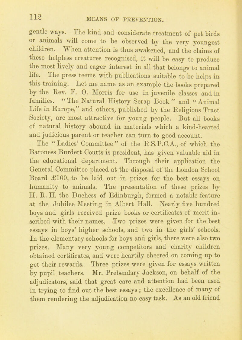 gentle wa}s. The kind and considerate treatment of pet birds or animals will come to be observed by the very youngest children. When attention is thus awakened, and the claims of these helpless creatures recognised, it will be easy to produce the most lively and eager interest in all that belongs to animal life. The press teems with publications suitable to be helps in this training. Let me name as an example the books prepared by the Lev. F. 0. Morris for use in juvenile classes and in families. “The Natural History Scrap Book” and “Animal Life in Europe,” and others, published by the Leligious Tract Society, are most attractive for young people. But all books of natural history abound in materials which a kind-hearted and judicious parent or teacher can turn to good account. The “Ladies’ Committee” of the L.S.P.C.A., of which the Baroness Burdett Coutts is president, has given valuable aid in the educational department. Through their application the General Committee placed at the disposal of the London School Board £100, to be laid out in prizes for the best essays on humanity to animals. The presentation of these prizes by II. L. II. the Duchess of Edinburgh, formed a notable feature at the Jubilee Meeting in Albert Hall. Nearly five hundred boys and girls received prize books or certificates of merit in- scribed with their names. Two prizes were given for the best essays in boys’ higher schools, and two in the girls’ schools. In the elementary schools for boys and girls, there were also two prizes. Many very j'oung competitors and charity children obtained certificates, and were heartily cheered on coming up to get their rewards. Three prizes were given for essays written by pupil teachers. Mr. Prebendary Jackson, on behalf of the adjudicators, said that great care and attention had been used in trying to find out the best essays; the excellence of many of them rendering the adjudication no easy task. As an old friend