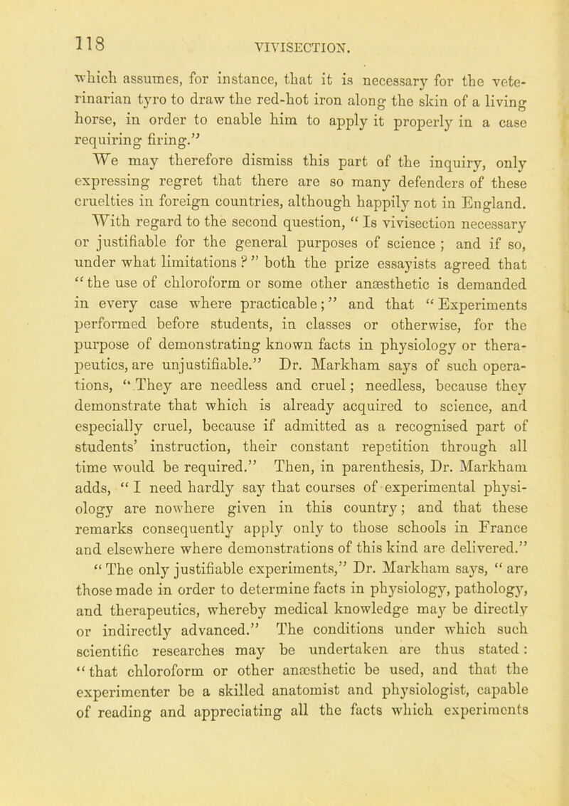 which assumes, for instance, that it is necessary for the vete- rinarian tyro to draw the red-hot iron along the skin of a living horse, in order to enable him to apply it properly in a case requiring firing.’' We may therefore dismiss this part of the inquiry, only expressing regret that there are so many defenders of these cruelties in foreign countries, although happily not in England. With regard to the second question, “ Is vivisection necessary or justifiable for the general purposes of science ; and if so, under what limitations ? ” both the prize essayists agreed that “the use of chloroform or some other anaesthetic is demanded in every case where practicable; ” and that “ Experiments performed before students, in classes or otherwise, for the purpose of demonstrating known facts in physiology or thera- peutics, are unjustifiable.” Dr. Markham says of such opera- tions, “ They are needless and cruel; needless, because they demonstrate that which is already acquired to science, and especially cruel, because if admitted as a recognised part of students’ instruction, their constant repetition through all time would be required.” Then, in parenthesis. Dr. Markham adds, “I need hardly say that courses of experimental physi- ology are nowhere given in this country; and that these remarks consequently apply only to those schools in France and elsewhere where demonstrations of this kind are delivered.” “ The only justifiable experiments,” Dr. Markham says, “ are those made in order to determine facts in physiology, pathology, and therapeutics, whereby medical knowledge may be directly or indirectly advanced.” The conditions under which such scientific researches may be undertaken are thus stated: “that chloroform or other anaesthetic be used, and that the experimenter be a skilled anatomist and physiologist, capable of reading and appreciating all the facts which experiments