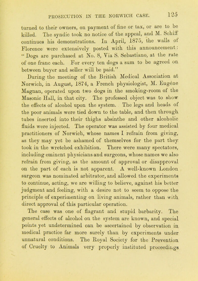 PROSECUTION IN THE NORWICH CASE. turned to their owners, on payment of fine or tax, or are to be killed. The syndic took no notice of the appeal, and M. Schiff continues his demonstrations. In April, 1875, the walls ol Florence were extensively posted with this announcement: “ Dogs are purchased at No. 8, Via S. Sebastiano, at the rate of one franc each. For every ten dogs a sum to be agreed on between buyer and seller will be paid.” During the meeting of the British Medical Association at Norwich, in August, 1874, a French physiologist, M. Eugene Magnan, operated upon two dogs in the smoking-room of the Masonic Hall, in that city. The professed object was to show the effects of alcohol upon the system. The legs and heads of the poor animals were tied down to the table, and then through tubes inserted into their thighs absinthe and other alcoholic fluids were injected. The operator was assisted by four medical practitioners of Norwich, whose names I refrain from giving, as they may yet be ashamed of themselves for the part they took in the wretched exhibition. There were many spectators, including eminent physicians and surgeons, whose names we also refrain from giving, as the amount of approval or disapproval on the part of each is not apparent. A well-known London surgeon was nominated arbitrator, and allowed the experiments to continue, acting, we are willing to believe, against his better judgment and feeling, with a desire not to seem to oppose the principle of experimenting on living animals, rather than with direct approval of this particular operation. The case was one of flagrant and stupid barbarity. The general effects of alcohol on the system are known, and special points yet undetermined can be ascertained by observation in medical practice far more surely than by experiments under unnatural conditions. The Eoyal Society for the Prevention of Cruelty to Animals very properly instituted proceedings