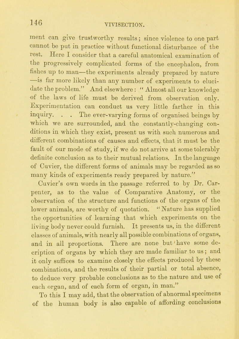 ment can give trustworthy results; since violence to one part cannot be put in practice without functional disturbance of the rest. Here I consider that a careful anatomical examination of the progressively complicated forms of the encephalon, from fishes up to man—the experiments already prepared by nature —is far more likely than any number of experiments to eluci- date the problem.” And elsewhere : “ Almost all our knowledge of the laws of life must be derived from observation only. Experimentation can conduct us very little farther in this inquiry. . , The ever-varying forms of organised beings by which we are surrounded, and the constantly-changing con- ditions in which they exist, present us with such numerous and different combinations of causes and effects, that it must be the fault of our mode of study, if we do not arrive at some tolerably definite conclusion as to their mutual relations. In the language of Cuvier, the different forms of animals may be regarded as so many kinds of experiments ready prepared by nature.” Cuvier’s own words in the passage referred to by Dr. Car- penter, as to the value of Comparative Anatomy, or the observation of the structure and functions of the organs of the lower animals, are worthy of quotation. “Nature has supplied the opportunities of learning that which experiments on the living body never could furnish. It presents us, in the different classes of animals, with nearly all possible combinations of organs, and in all proportions. There are none but'have some de- cription of organs by which they are made familiar to us; and it only suffices to examine closely the effects produced by these combinations, and the results of their partial or total absence, to deduce very probable conclusions as to the nature and use of each organ, and of each form of organ, in man.” To this I may add, that the observation of abnormal specimens of the human body is also capable of affording conclusions