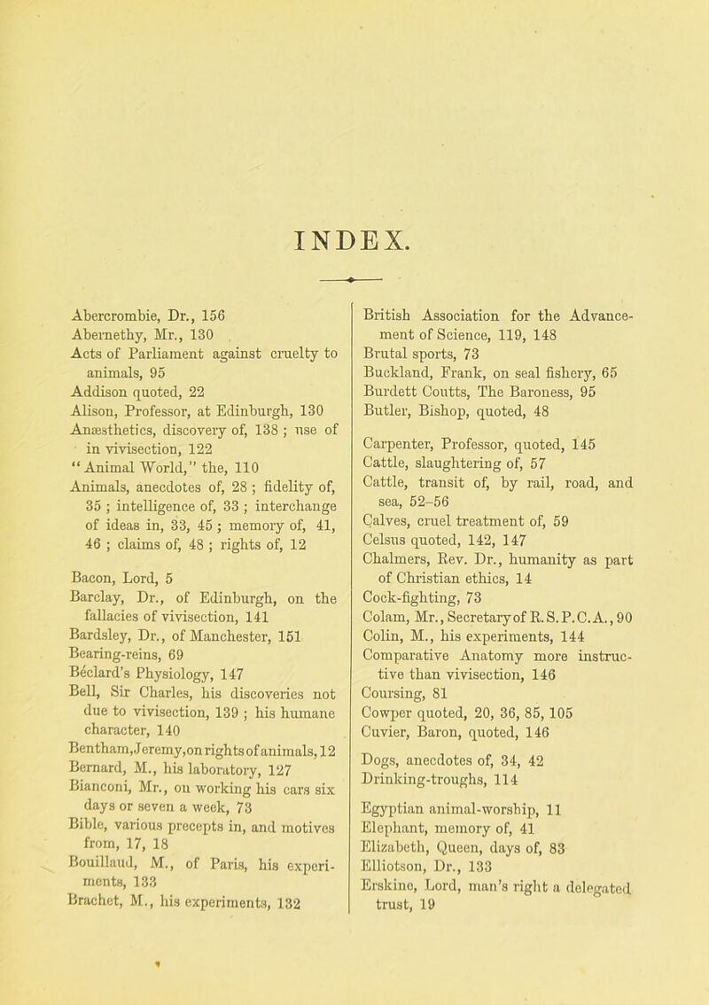 INDEX. Abercrombie, Dr., 156 Abemetby, Mr,, 130 Acts of Parliament against cruelty to animals, 95 Addison quoted, 22 Alison, Professor, at Edinburgh, 130 Anaesthetics, discovery of, 138 ; use of in vivisection, 122 “Animal World,” the, 110 Animals, anecdotes of, 28 ; fidelity of, 35 ; intelligence of, 33 ; interchange of ideas in, 33, 45 ; memory of, 41, 46 ; claims of, 48 ; rights of, 12 Bacon, Lord, 5 Barclay, Dr., of Edinburgh, on the fallacies of vivisection, 141 Bardsley, Dr., of Manchester, 151 Bearing-reins, 69 Bedard’s Physiology, 147 Bell, Sir Chaides, his discoveries not due to vivisection, 139 ; his humane character, 140 Bentham, J eremy,on rights of animals, 12 Bernard, M., his laboratoiy, 127 Bianconi, Mr., on working his cars six days or seven a week, 73 Bible, various precepts in, and motives from, 17, 18 Bouillaud, M., of Paris, his experi- ments, 133 Brachet, M., his experiments, 132 British Association for the Advance- ment of Science, 119, 148 Brutal sports, 73 Buckland, Frank, on seal fishery, 65 Burdett Coutts, The Baroness, 95 Butler, Bishop, quoted, 48 Carpenter, Professor, quoted, 145 Cattle, slaughtering of, 57 Cattle, transit of, by rail, road, and sea, 52-56 Calves, cruel treatment of, 59 Celsus quoted, 142, 147 Chalmers, Eev. Dr., humanity as part of Christian ethics, 14 Cock-fighting, 73 Colam, Mr.,Secretaryof E.S.P.C.A.,90 Colin, M., his experiments, 144 Comparative Anatomy moi’e instruc- tive than vivisection, 146 Coursing, 81 Cowper quoted, 20, 36, 85, 105 Cuvier, Baron, quoted, 146 Dogs, anecdotes of, 34, 42 Drinking-troughs, 114 Egyptian animal-worship, 11 Elephant, memory of, 41 Elizabeth, Queen, days of, 83 Elliotson, Dr., 133 Erskino, Lord, man’s right a delegated trust, 19