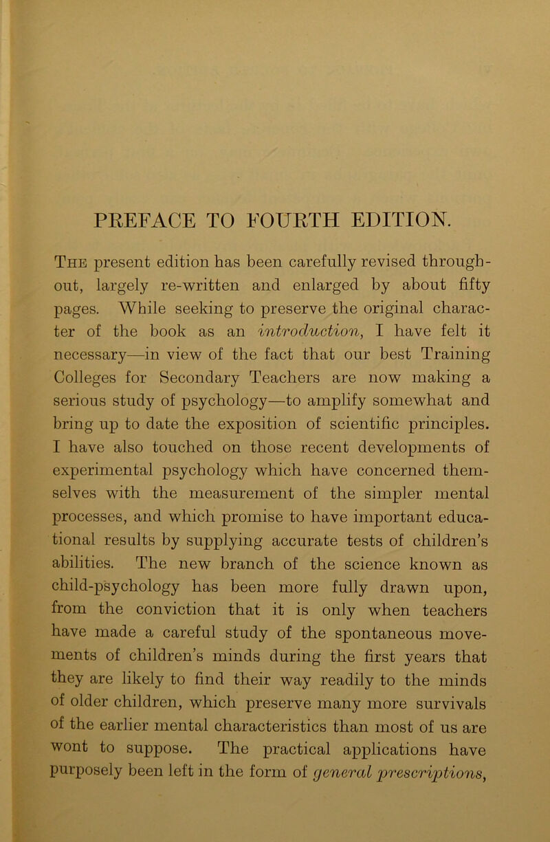 PREFACE TO FOURTH EDITION. The present edition has been carefully revised through- out, largely re-written and enlarged by about fifty pages. While seeking to preserve the original charac- ter of the book as an introduction, I have felt it necessary—in view of the fact that our best Training Colleges for Secondary Teachers are now making a serious study of psychology—to amplify somewhat and bring up to date the exposition of scientific principles. I have also touched on those recent developments of experimental psychology which have concerned them- selves with the measurement of the simpler mental processes, and which promise to have important educa- tional results by supplying accurate tests of children’s abilities. The new branch of the science known as child-psychology has been more fully drawn upon, from the conviction that it is only when teachers have made a careful study of the spontaneous move- ments of children’s minds during the first years that they are likely to find their way readily to the minds of older children, which preserve many more survivals of the earlier mental characteristics than most of us are wont to suppose. The practical applications have purposely been left in the form of general prescriptions,