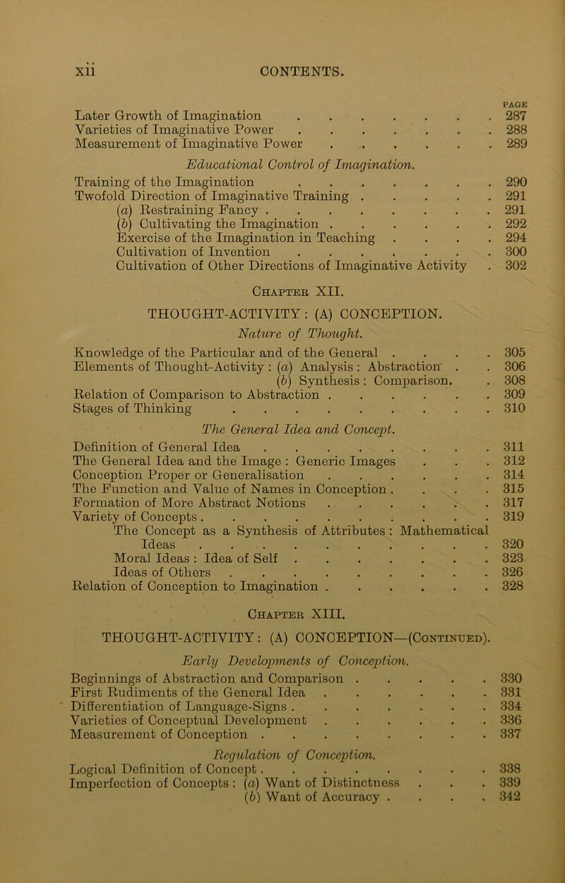 Later Growth of Imagination Varieties of Imaginative Power Measurement of Imaginative Power . .. Educational Control of Imagination. Training of the Imagination Twofold Direction of Imaginative Training .... {a) Eestraining Fancy \h) Cultivating the Imagination Exercise of the Imagination in Teaching Cultivation of Invention Cultivation of Other Directions of Imaginative Activity Chaptee XII. PAGE 287 288 289 290 291 291 292 294 300 302 THOUGHT-ACTIVITY : (A) CONCEPTION. Nature of Thought. Knowledge of the Particular and of the General .... 305 Elements of Thought-Activity : {a) Analysis : Abstraction . . 306 (5) Synthesis: Comparison. . 308 Relation of Comparison to Abstraction 309 Stages of Thinking 310 The General Idea and Concept. Definition of General Idea 311 The General Idea and the Image : Generic Images . . . 312 Conception Proper or Generalisation 314 The Function and Value of Names in Conception .... 315 Formation of More Abstract Notions 317 Variety of Concepts 319 The Concept as a Synthesis of Attributes: Mathematical Ideas 320 Moral Ideas : Idea of Self ....... 323 Ideas of Others 326 Relation of Conception to Imagination 328 Chaptee XIII. THOUGHT-ACTIVITY : (A) CONCEPTION—(Continued). Early Developments of Conception. Beginnings of Abstraction and Comparison . First Rudiments of the General Idea . ' Differentiation of Language-Signs .... Varieties of Conceptual Development Measurement of Conception Regulation of Conception. Logical Definition of Concept Imperfection of Concepts : {a) Want of Distinctness \h) Want of Accuracy . 330 331 334 336 337 338 339 342