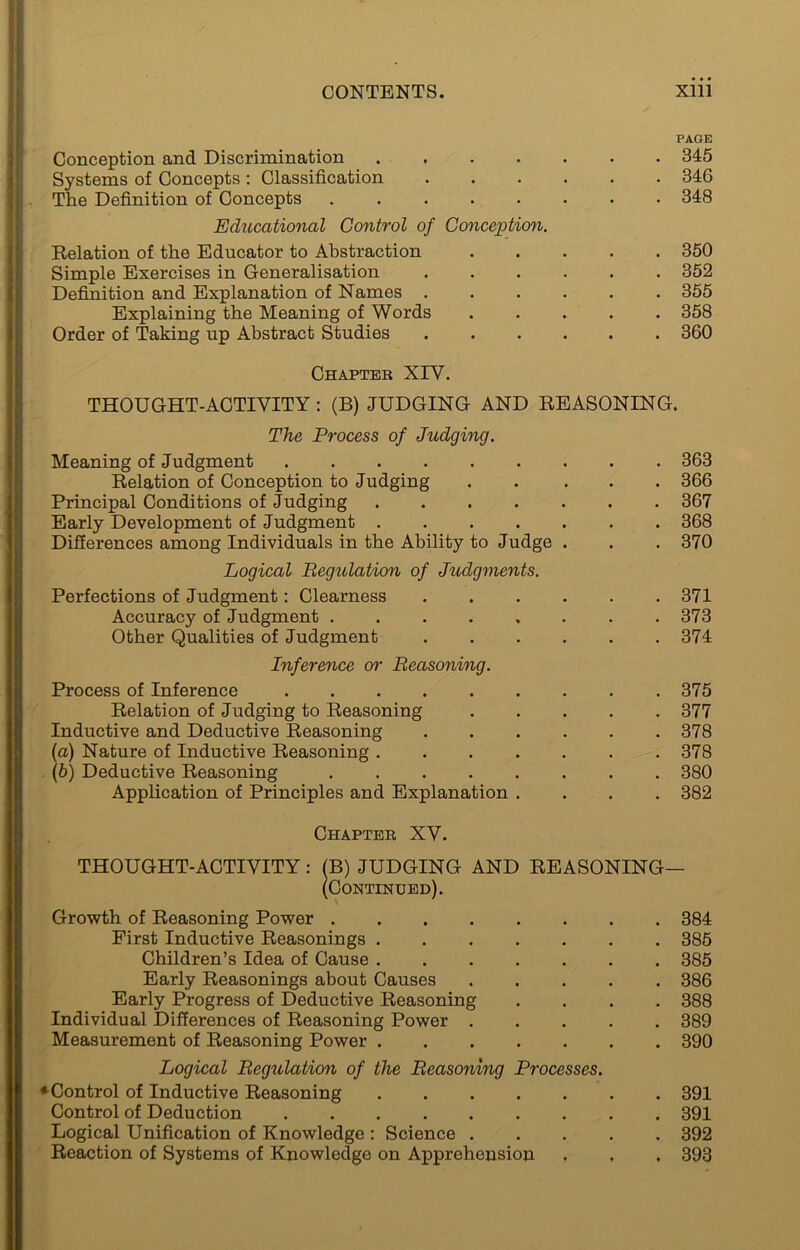 PAGE Conception and Discrimination ....... 345 Systems of Concepts : Classification 346 The Definition of Concepts ........ 348 Educational Control of Conception. Relation of the Educator to Abstraction ..... 350 Simple Exercises in Generalisation 352 Definition and Explanation of Names 355 Explaining the Meaning of Words ..... 358 Order of Taking up Abstract Studies ...... 360 Chapter XIV. THOUGHT-ACTIVITY : (B) JUDGING AND REASONING. The Process of Judging. Meaning of Judgment 363 Relation of Conception to Judging ..... 366 Principal Conditions of Judging ....... 367 Early Development of Judgment ....... 368 Differences among Individuals in the Ability to Judge . . . 370 Logical Regulation of Judgments. Perfections of Judgment: Clearness 371 Accuracy of Judgment 373 Other Qualities of Judgment 374 Inference or Reasoning. Process of Inference 375 Relation of Judging to Reasoning ..... 377 Inductive and Deductive Reasoning 378 [а) Nature of Inductive Reasoning 378 (б) Deductive Reasoning 380 Application of Principles and Explanation .... 382 Chapter XV. THOUGHT-ACTIVITY: (B) JUDGING AND REASONING— (Continued). Growth of Reasoning Power 384 First Inductive Reasonings 385 Children’s Idea of Cause 385 Early Reasonings about Causes 386 Early Progress of Deductive Reasoning .... 388 Individual Differences of Reasoning Power 389 Measurement of Reasoning Power 390 Logical Regulation of the Reasoning Processes. ♦Control of Inductive Reasoning 391 Control of Deduction 391 Logical Unification of Knowledge : Science 392 Reaction of Systems of Knowledge on Apprehension . , . 393