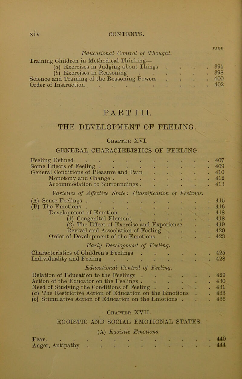 PAGE Educational Control of Tlwught. Training Children in Methodical Thinking— (а) Exercises in Judging about Things .... 395 (б) Exercises in Reasoning ...... 398 Science and Training of the Reasoning Powers .... 400 Order of Instruction 402 PAKT III. THE DEVELOPMENT OF PEELING. Chapter XVI. GENERAL CHARACTERISTICS OF FEELING. Feeling Defined 407 Some Effects of Feeling 409 General Conditions of Pleasure and Pain 410 Monotony and Change 412 Accommodation to Surroundings 413 Varieties of Affective State: Classification of Feelings. (A) Sense-Feelings 415 (B) The Emotions 416 Development of Emotion 418 (1) Congenital Element ...... 418 (2) The Effect of Exercise and Experience . . 419 Revival and Association of Feeling .... 420 Order of Development of the Emotions .... 423 Early Development of Feeling. Characteristics of Children’s Feelings 425 Individuality and Feeling 428 Educational Control of Feeling. Relation of Education to the Feelings . . . . . . 429 Action of the Educator on the Feelings 430 Need of Studying the Conditions of Feeling 431 (а) The Restrictive Action of Education on the Emotions . . 433 (б) Stimulative Action of Education on the Emotions . . . 436 Chapter XVII. EGOISTIC AND SOCIAL EMOTIONAL STATES. (A) Egoistic Emotions. Fear 440 Anger, Antipathy 444