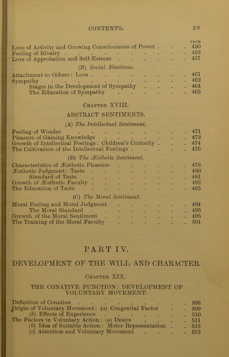 Love of Activity and Growing Consciousness of Power . Feeling of Rivalry Love of Approbation and Self-Esteem . . . . (B) Social Emotions. Attachment to Others ; Love ...... Sympathy Stages in the Development of Sympathy The Education of Sympathy . . . . PAGE 450 453 457 461 462 464 465 Ghapteb XVIII. ABSTRACT SENTIMENTS. \ (A) The Intelleckial Sentiment. Feeling of Wonder ......... 471 Pleasure of Gaining Knowledge 472 Growth of Intellectual Feelings : Children’s Curiosity . . . 474 The Cultivation of the Intellectual Feelings 476 (B) The Msthetic Sentiment. Characteristics of .dSsthetic Pleasure . . . . . .478 .Esthetic Judgment: Taste ........ 480 Standard of Taste ........ 481 Growth of .Esthetic Faculty ........ 482 The Education of Taste ........ 485 (C) The Mornl Sentiment. Moral Feeling and Moral Judgment 494 The Moral Standard ........ 495 Growth of the Moral Sentiment ....... 495 The Training of the Moral Faculty ...... 501 PAET IV. DEVELOPMENT OF THE WILL AND CHAEACTEE. Chapteb XIX. THE CONATIVE FUNCTION: DEVELOPMENT OF VOLUNTARY MOVEMENT. Definition of Conation 508 prigin of Voluntary Movement: {a) Congenital Factor . . 509 (5) Effects of Experience 510 The Factors in Voluntary Action : {a) Desire .... 511 (6) Idea of Suitable Action ; Motor Representation . . 513 (c) Attention and Voluntary Movement .... 513
