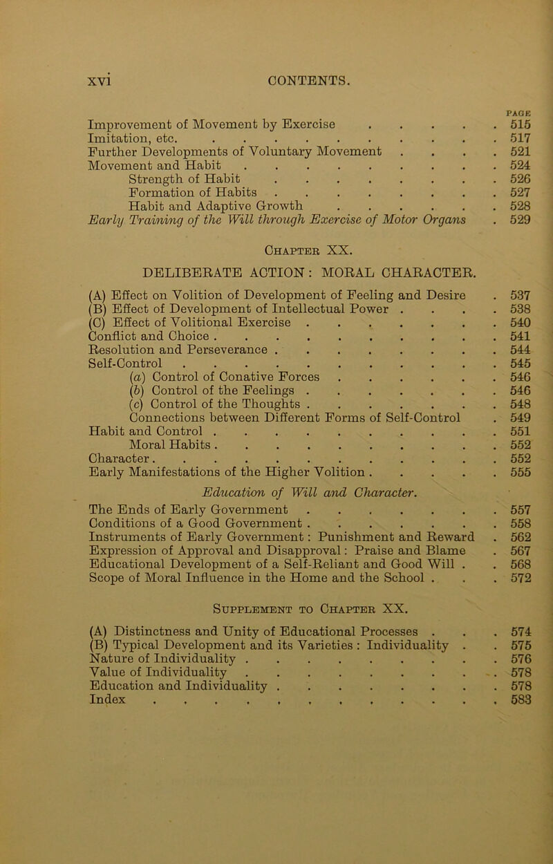 PAGE Improvement of Movement by Exercise 515 Imitation, etc. 517 Further Developments of Voluntary Movement .... 521 Movement and Habit 524 Strength of Habit 526 Formation of Habits ........ 527 Habit and Adaptive Growth 528 Early Training of the Will through Exercise of Motor Organs . 529 Chapter XX. DELIBERATE ACTION : MORAL CHARACTER. (A) Effect on Volition of Development of Feeling and Desire . 537 (B) Effect of Development of Intellectual Power .... 538 (C) Effect of Volitional Exercise 540 Conflict and Choice 541 Resolution and Perseverance 544 Self-Control 545 (a) Control of Conative Forces 546 (b) Control of the Feelings 546 (c) Control of the Thoughts ....... 548 Connections between Different Forms of Self-Control . 549 Habit and Control .......... 551 Moral Habits 552 Character 552 Early Manifestations of the Higher Volition 555 Education of Will and Character. The Ends of Early Government 557 Conditions of a Good Government 558 Instruments of Early Government: Punishment and Reward . 562 Expression of Approval and Disapproval: Praise and Blame . 567 Educational Development of a Self-Reliant and Good Will . . 568 Scope of Moral Influence in the Home and the School . . .572 Supplement to Chapter XX. (A) Distinctness and Unity of Educational Processes . . . 574 (B) Typical Development and its Varieties : Individuality . . 575 Nature of Individuality 576 Value of Individuality 578 Education and Individuality 578 Index 583