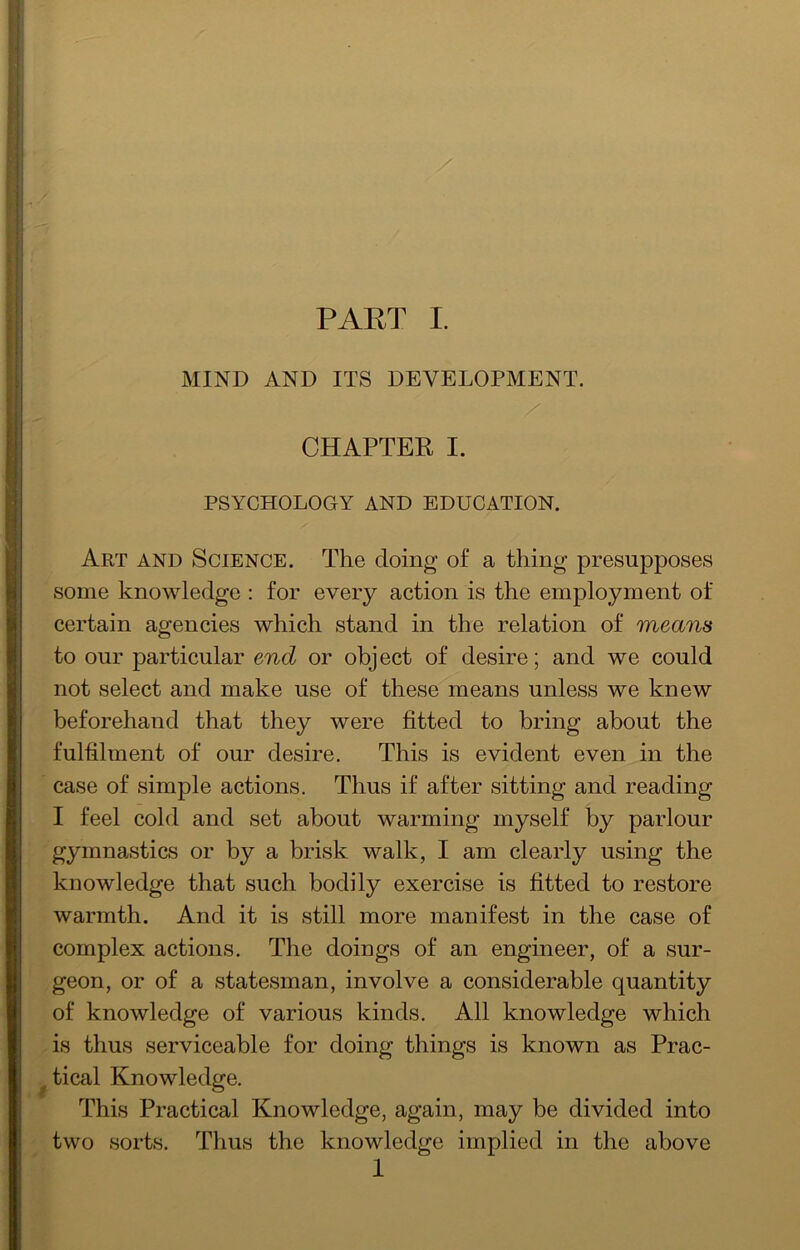 MIND AND ITS DEVELOPMENT. CHAPTER I. PSYCHOLOGY AND EDUCATION. Art and Science. The doing of a thing presupposes some knowledge : for every action is the employment of certain agencies which stand in the relation of means to our particular end or object of desire; and we could not select and make use of these means unless we knew beforehand that they were fitted to bring about the fulfilment of our desire. This is evident even in the case of simple actions. Thus if after sitting and reading I feel cold and set about warming myself by parlour gymnastics or by a brisk walk, I am clearly using the knowledge that such bodily exercise is fitted to restore warmth. And it is still more manifest in the case of complex actions. The doings of an engineer, of a sur- geon, or of a statesman, involve a considerable quantity of knowledge of various kinds. All knowledge which is thus serviceable for doing things is known as Prac- ^tical Knowledge. This Practical Knowledge, again, may be divided into two sorts. Thus the knowledge implied in the above 1