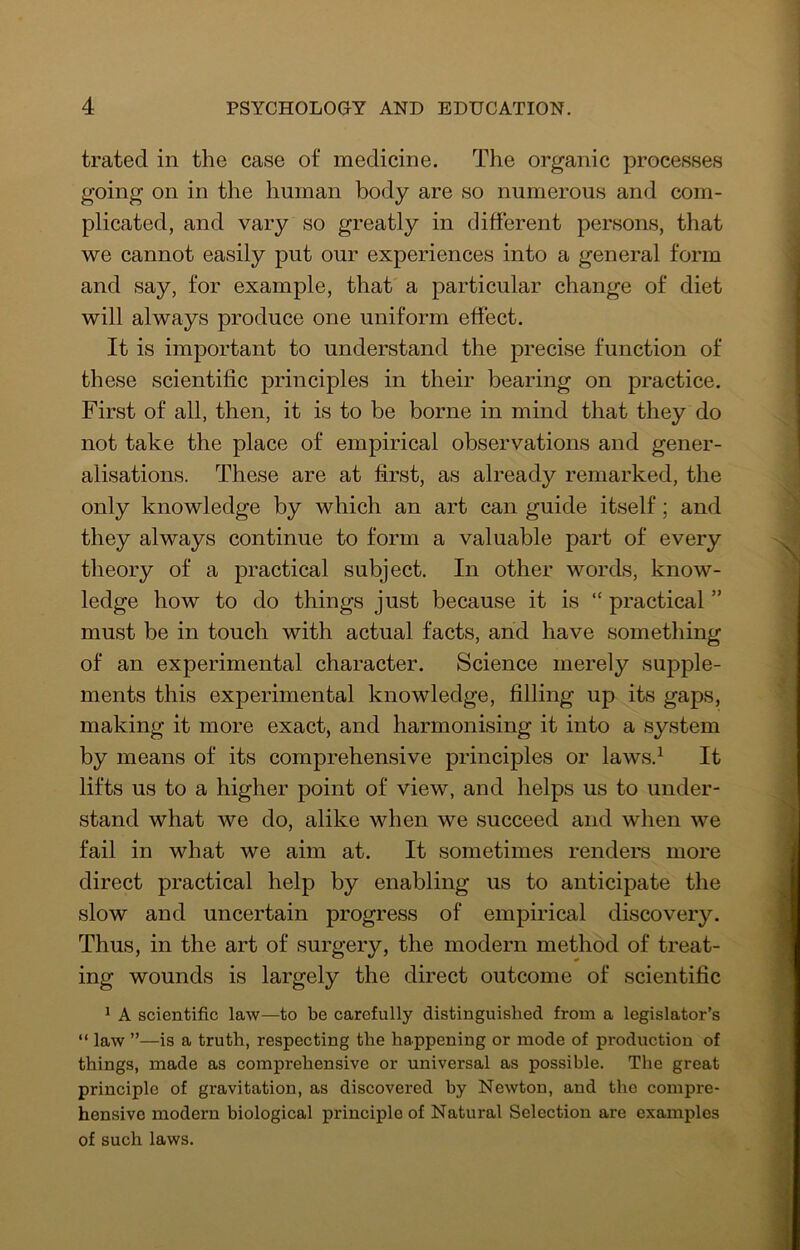 trated in the case of medicine. The organic processes going on in the human body are so numerous and com- plicated, and vary so greatly in different persons, that we cannot easily put our experiences into a general form and say, for example, that a particular change of diet will always produce one uniform effect. It is important to understand the precise function of these scientific principles in their bearing on practice. First of all, then, it is to be borne in mind that they do not take the place of empirical observations and gener- alisations. These are at first, as already remarked, the only knowledge by which an art can guide itself; and they always continue to form a valuable part of every theory of a practical subject. In other words, know- ledge how to do things just because it is “ practical ” must be in touch with actual facts, and have something of an experimental character. Science merely supple- ments this experimental knowledge, filling up its gaps, making it more exact, and harmonising it into a system by means of its comprehensive principles or laws.^ It lifts us to a higher point of view, and helps us to under- stand what we do, alike when we succeed and when we fail in what we aim at. It sometimes renders more direct practical help by enabling us to anticipate the slow and uncertain progress of empirical discovery. Thus, in the art of surgery, the modern method of treat- ing wounds is largely the direct outcome of scientific ^ A scientific law—to be carefully distinguished from a legislator’s “ law ”—is a truth, respecting the happening or mode of production of things, made as comprehensive or universal as possible. The great principle of gravitation, as discovered by Newton, and the compre- hensive modern biological principle of Natural Selection are examples of such laws.