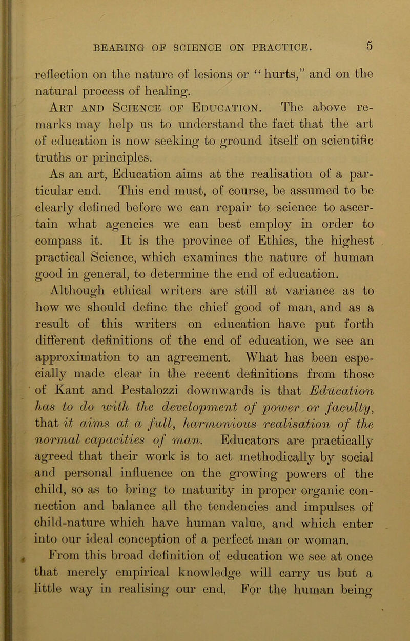 reflection on the nature of lesions or “ hurts,” and on the natural process of healing. Art AND Science of Education. The above re- marks may help us to understand the fact that the art of education is now seeking to ground itself on scientific truths or principles. As an art, Education aims at the realisation of a par- ticular end. This end must, of course, be assumed to be clearly defined before we can repair to science to ascer- tain what agencies we can best employ in order to compass it. It is the province of Ethics, the highest practical Science, which examines the nature of human good in general, to determine the end of education. Although ethical writers are still at variance as to how we should define the chief good of man, and as a result of this writers on education have put forth different definitions of the end of education, we see an approximation to an agreement. What has been espe- cially made clear in the recent definitions from those of Kant and Pestalozzi downwards is that Education has to do with the development of power or faculty, that it aims at a full, harmonious realisation of the normal capacities of man. Educators are practically agreed that their work is to act methodically by social and personal influence on the growing powers of the child, so as to bring to maturity in proper organic con- nection and balance all the tendencies and impulses of child-nature which have human value, and which enter into our ideal conception of a perfect man or woman. From this broad definition of education we see at once that merely empirical knowledge will carry us but a little way in realising our end. For the liunjan being