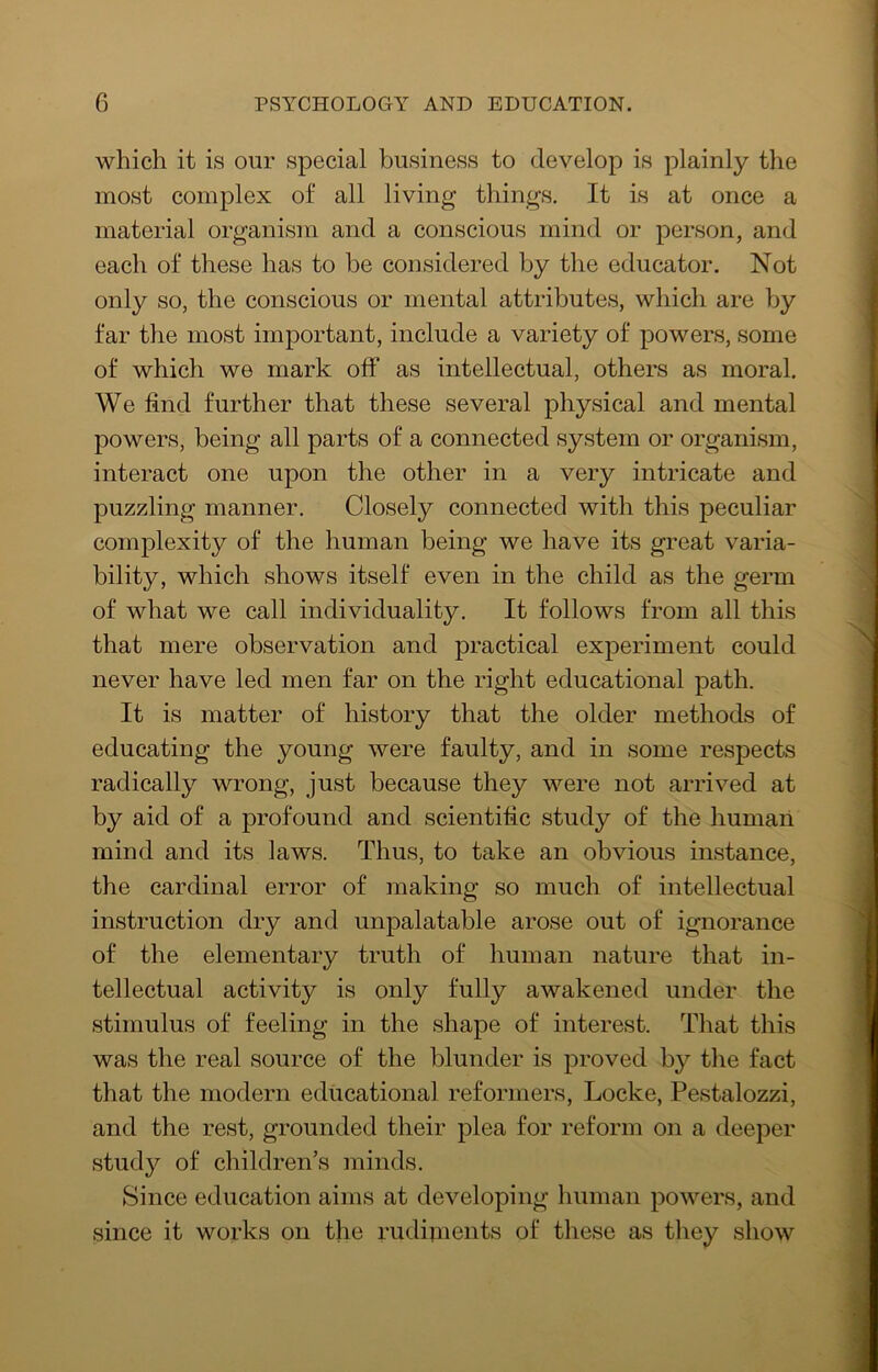 which it is our special business to develop is plainly the most complex of all living things. It is at once a material organism and a conscious mind or person, and each of these has to be considered by the educator. Not only so, the conscious or mental attributes, which are by far the most important, include a variety of powers, some of which we mark off as intellectual, others as moral. We find further that these several physical and mental powers, being all parts of a connected system or organism, interact one upon the other in a very intricate and puzzling manner. Closely connected with this peculiar complexity of the human being we have its great varia- bility, which shows itself even in the child as the germ of what we call individuality. It follows from all this that mere observation and practical experiment could never have led men far on the right educational path. It is matter of history that the older methods of educating the young were faulty, and in some respects radically wrong, just because they were not arrived at by aid of a profound and scientific study of the human mind and its laws. Thus, to take an obvious instance, the cardinal error of making so much of intellectual instruction dry and unpalatable arose out of ignorance of the elementary truth of human nature that in- tellectual activity is only fully awakened under the stimulus of feeling in the shape of interest. That this was the real source of the blunder is proved by tlie fact that the modern educational reformers, Locke, Pestalozzi, and the rest, grounded their plea for reform on a deeper study of children’s minds. Since education aims at developing human powers, and since it works on the rudiinents of these as they show