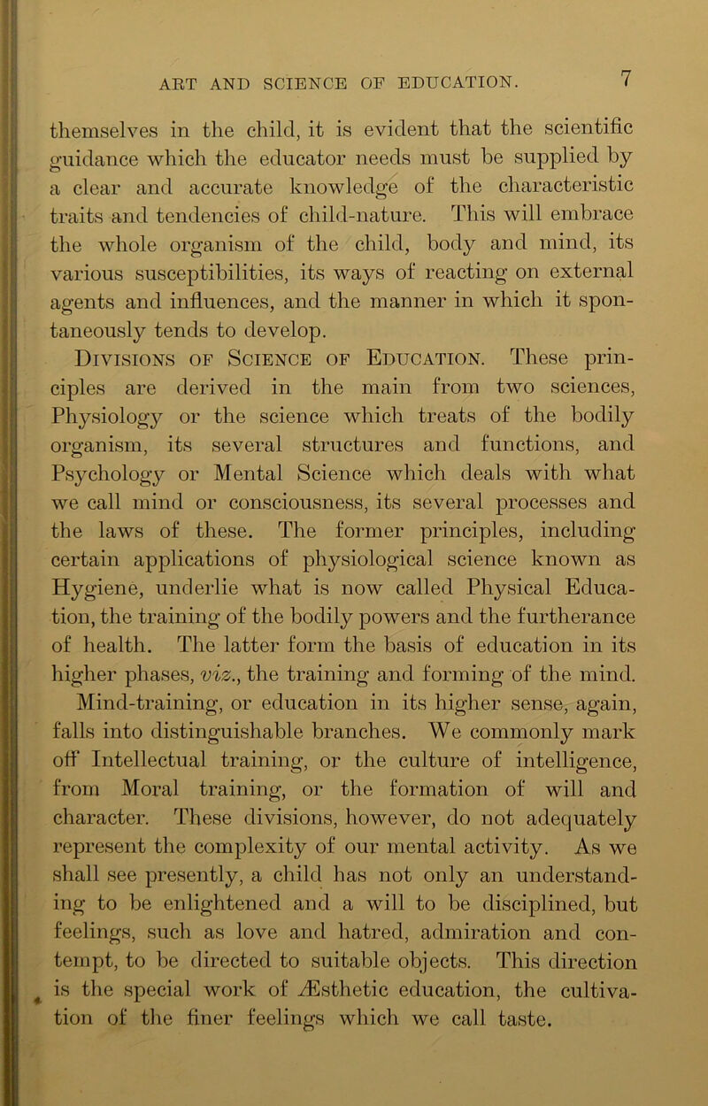ART AND SCIENCE OF EDUCATION. themselves in the child, it is evident that the scientific guidance which the educator needs must be supplied by a clear and accurate knowledge of the characteristic traits and tendencies of child-nature. This will embrace the whole organism of the child, body and mind, its various susceptibilities, its ways of reacting on external agents and influences, and the manner in which it spon- taneously tends to develop. Divisions of Science of Education. These prin- ciples are derived in the main from two sciences. Physiology or the science which treats of the bodily organism, its several structures and functions, and Psychology or Mental Science which deals with what we call mind or consciousness, its several processes and the laws of these. The former principles, including certain applications of physiological science known as Hygiene, underlie what is now called Physical Educa- tion, the training of the bodily powers and the furtherance of health. The latter form the basis of education in its higher phases, viz., the training and forming of the mind. Mind-training, or education in its higher sense, again, falls into distinguishable branches. We commonly mark off Intellectual training, or the culture of intelligence, from Moral training, or the formation of will and character. These divisions, however, do not adequately represent the complexity of our mental activity. As we shall see presently, a child has not only an understand- ing to be enlightened and a will to be disciplined, but feelings, such as love and hatred, admiration and con- tempt, to be directed to suitable objects. This direction is the special work of .^Esthetic education, the cultiva- tion of the finer feelings which we call taste.
