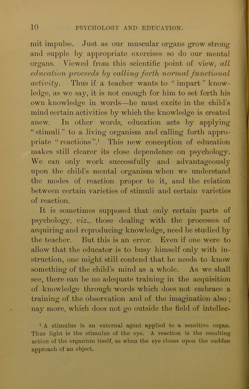 mit impulse. Just as our muscular organs grow strong and supple by appropriate exercises so do our mental organs. Viewed from this scientific point of view, all education proceeds by calling forth normal functional activity. Thus if a teacher wants to “ impart ” know- ledge, as we say, it is not enough for him to set forth his own knowledge in words—he must excite in the child’s mind certain activities by which the knowledge is created anew. In other words, education acts by applying “ stimuli ” to a living organism and calling forth appro- priate “ reactions This new conception of education makes still clearer its close dependence on psychology. We can only work successfully and advantageously upon the child’s mental organism when we understand the modes of reaction proper to it, and the relation between certain varieties of stimuli and certain varieties of reaction. It is sometimes supposed that only certain parts of psychology, viz., those dealing with the processes of acquiring and reproducing knowledge, need be studied by the teacher. But this is an error. Even if one were to allow that the educator is to busy himself only with in- struction, one might still contend that he needs to know something of the child’s mind as a whole. As we shall see, there can be no adequate training in the acquisition of knowledge through words which does not embrace a training of the observation and of the imagination also ; nay more, which does not go outside the field of intellec- 1 A stimulus is an external agent applied to a sensitive organ. Thus light is the stimulus of the eye. A reaction is the resulting action of the organism itself, as when the eye closes upon the sudden approach of an object.