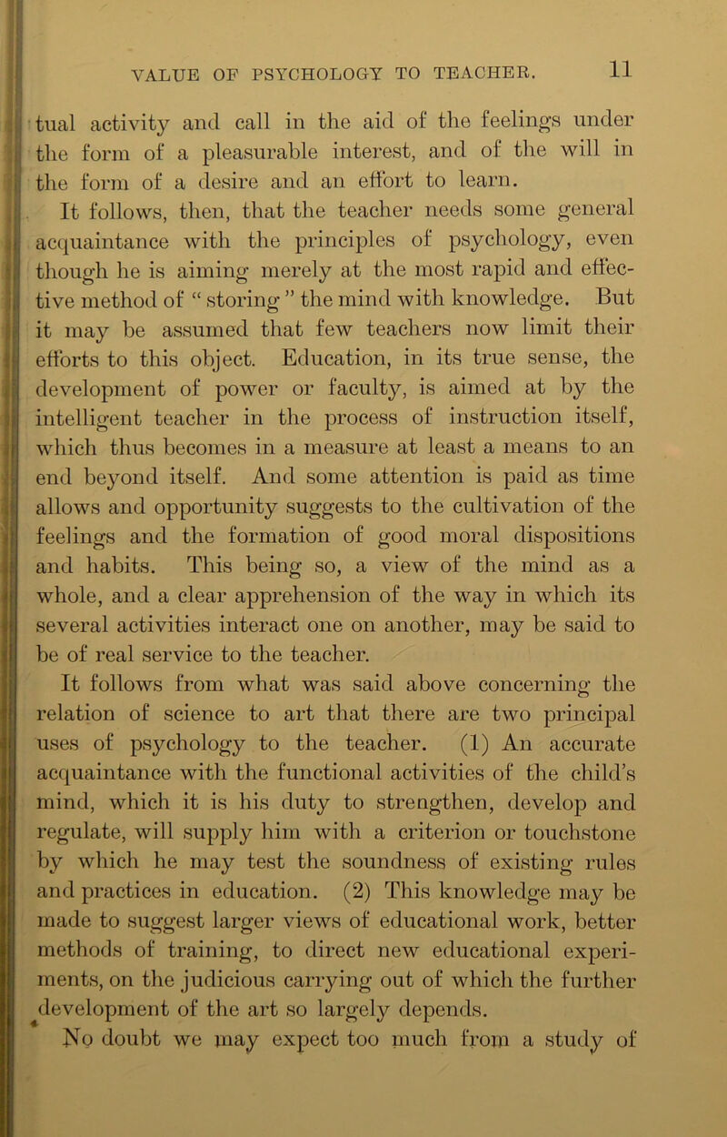 tual activity and call in the aid of the feelings under the form of a pleasurable interest, and of the will in the form of a desire and an effort to learn. It follows, then, that the teacher needs some general acquaintance with the principles of psychology, even though he is aiming merely at the most rapid and effec- tive method of “ storing ” the mind with knowledge. But it may be assumed that few teachers now limit their efforts to this object. Education, in its true sense, the development of power or faculty, is aimed at by the intelligent teacher in the process of instruction itself, which thus becomes in a measure at least a means to an end beyond itself. And some attention is paid as time allows and opportunity suggests to the cultivation of the feelings and the formation of good moral dispositions and habits. This being so, a view of the mind as a whole, and a clear apprehension of the way in which its several activities interact one on another, may be said to be of real service to the teacher. It follows from what was said above concerning the relation of science to art that there are two principal uses of psychology to the teacher. (1) An accurate acquaintance with the functional activities of the child’s mind, which it is his duty to strengthen, develop and regulate, will supply him with a criterion or touchstone by which he may test the soundness of existing rules and practices in education. (2) This knowledge may be made to suggest larger views of educational work, better methods of training, to direct new educational experi- ments, on the judicious carrying out of which the further development of the art so largel}^ depends. No doubt we may expect too much from a study of