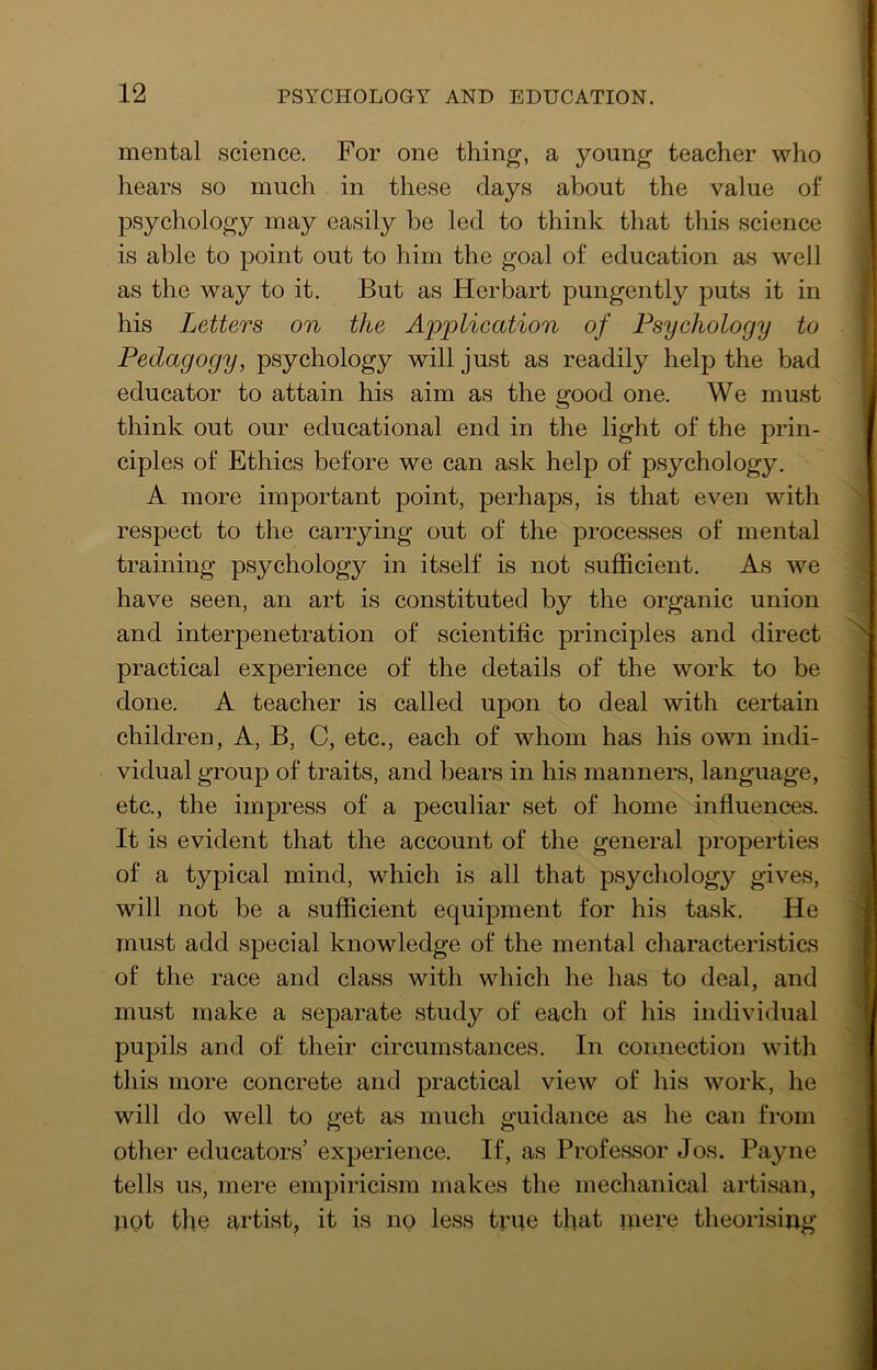 mental science. For one thing, a young teacher who hears so much in these days about the value of psychology may easily be led to think that this science is able to point out to him the goal of education as well as the way to it. But as Herbart pungently puts it in his Letters on the Applieation of Psychology to Pedagogy, psychology will just as readily help the bad educator to attain his aim as the good one. We must think out our educational end in the light of the prin- ciples of Ethics before we can ask help of psychology. A more important point, perhaps, is that even with respect to the carrying out of the processes of mental training psychology in itself is not sufficient. As we have seen, an art is constituted by the organic union and interpenetration of scientific principles and direct practical experience of the details of the work to be done. A teacher is called upon to deal with certain children, A, B, C, etc., each of whom has his own indi- vidual group of traits, and bears in his manners, language, etc., the impress of a peculiar set of home influences. It is evident that the account of the general properties of a typical mind, which is all that psychology gives, will not be a sufficient equipment for his task. He must add special knowledge of the mental characteristics of the race and class with which he has to deal, and must make a separate study of each of his individual pupils and of their circumstances. In connection with this more concrete and practical view of his work, he will do well to get as much guidance as he can from other educators’ experience. If, as Professor Jos. Payne tells us, mere empiricism makes the mechanical artisan, Hot the artist, it is no less Hue that niere theorising