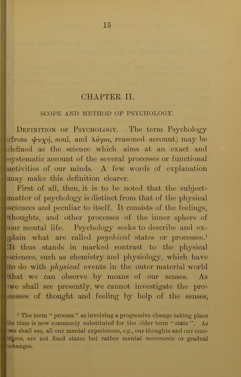CHAPTER II. SCOPE AND METHOD OF PSYCHOLOGY. Definition of Psychology. The term Psychology i(from 'yjrvxv, and A070?, reasoned account) may be (defined as the science which aims at an exact and ssystematic account of the several processes or functional iiactivities of our minds. A few words of explanation imay make this definition clearer. First of all, then, it is to be noted that the subject- 1 matter of psychology is distinct from that of the physical ssciences and peculiar to itself. It consists of the feelings, tthoughts, and other processes of the inner sphere of (our mental life. Psychology seeks to describe and ex- jplain what are called psychical states or processes.^ lit thus stands in marked contrast to the physical ssciences, such as chemistry and physiology, which have tto do with physical events in the outer material world tthat we can observe by means of our senses. As '•we shall see presently, we cannot investigate the pro- cesses of thought and feeling by help of the senses, 1 The term “ process ” as involving a progressive change taking place iin time is now commonly substituted for the older term “ state ”. As vwe shall see, all our mental experiences, e.g., our thoughts and our emo- tt^ons, are not fixed states but rather mental movements or gradual (.changes.