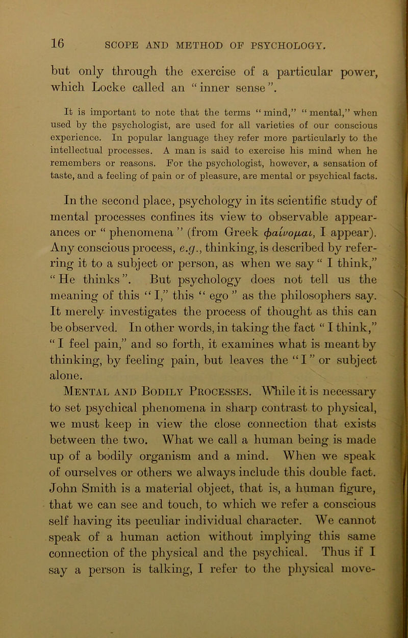 but only through the exercise of a particular power, which Locke called an “ inner sense It is important to note that the terms “ mind,” “ mental,” when used by the psychologist, are used for all varieties of our conscious experience. In popular language they refer more particularly to the intellectual j)recesses. A man is said to exercise his mind when he remembers or reasons. For the psychologist, however, a sensation of taste, and a feeling of pain or of pleasure, are mental or psychical facts. In the second place, psychology in its scientific study of mental processes confines its view to observable appear- ances or “ phenomena ” (from Greek cfialuofiat, I appear). Any conscious process, e.g., thinking, is described by refer- ring it to a subject or person, as when we say“ I think,” “ He thinks But psychology does not tell us the meaning of this “ I,” this “ ego ” as the philosophers say. It merely investigates the process of thought as this can be observed. In other words, in taking the fact “ I think,” “ I feel pain,” and so forth, it examines what is meant by thinking, by feeling pain, but leaves the “ I ” or subject alone. Mental and Bodily Processes. While it is necessary to set psychical phenomena in sharp contrast to pli3^sical, we must keep in view the close connection that exists between the two. What we call a human being is made up of a bodily organism and a mind. When we speak of ourselves or others we always include this double fact. John Smith is a material object, that is, a human figure, that we can see and touch, to which we refer a conscious self having its peculiar individual character. We cannot speak of a human action without implying this same connection of the physical and the psychical. Thus if I say a person is talking, I refer to the physical move-