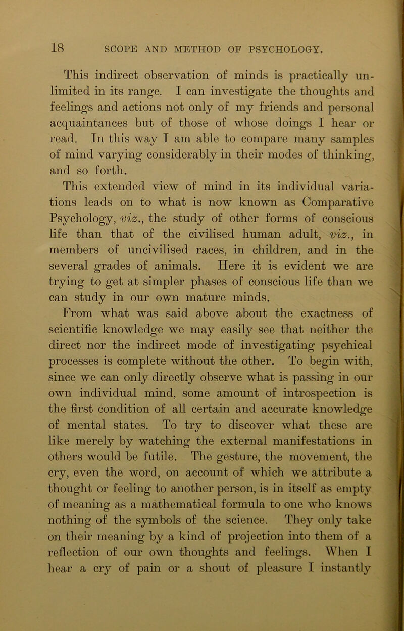 This indirect observation of minds is practically un- limited in its range. I can investigate the thoughts and feelings and actions not only of my friends and personal acquaintances but of those of whose doings I hear or read. In this way I am able to compare many samples of mind varying considerably in their modes of thinking, and so forth. This extended view of mind in its individual varia- tions leads on. to what is now known as Comparative Psychology, viz., the study of other forms of conscious life than that of the civilised human adult, viz., in members of uncivilised races, in children, and in the several grades of animals. Here it is evident we are trying to get at simpler phases of conscious life than we can study in our own mature minds. From what was said above about the exactness of scientific knowledge we may easily see that neither the direct nor the indirect mode of investigating psychical processes is complete without the other. To begin with, since we can only directly observe what is passing in oiir own individual mind, some amount of introspection is the first condition of all certain and accurate knowledge of mental states. To try to discover what these are like merely by watching the external manifestations in others would be futile. The gesture, the movement, the cry, even the word, on account of which we attribute a thought or feeling to another person, is in itself as empty of meaning as a mathematical formula to one who knows nothing of the symbols of the science. They only take on their meaning by a kind of projection into them of a reflection of our own thoughts and feelings. When I hear a cry of pain or a shout of pleasure I instantly