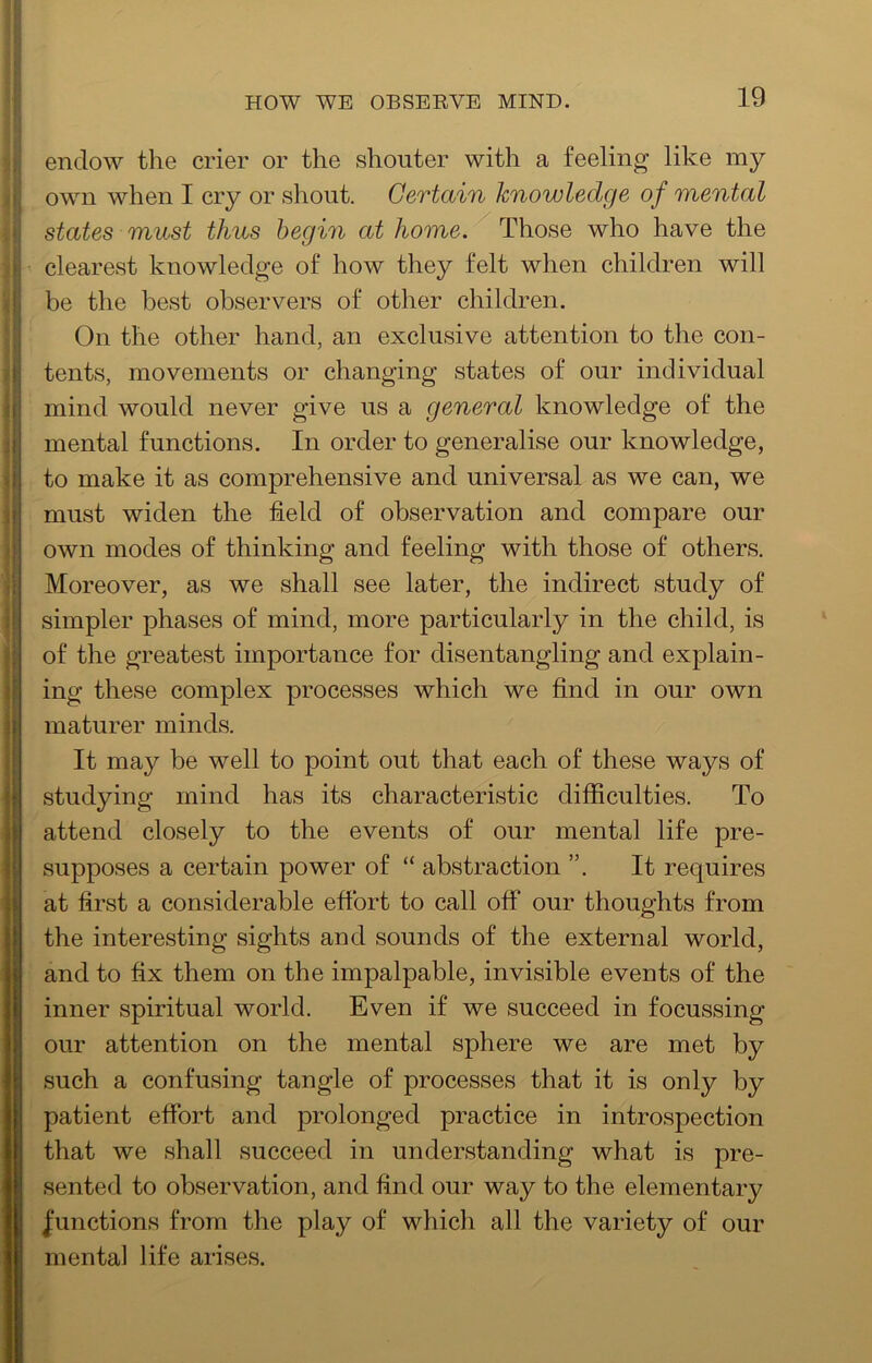 HOW WE OBSEEVE MIND. 1 endow the crier or the shouter with a feeling like my i! own when I cry or shout. Certain knowledge of mental states must thus begin at Those who have the jj clearest knowledge of how they felt when children will 4 be the best observers of other children. ‘I On the other hand, an exclusive attention to the con- 4 tents, movements or changing states of our individual i mind would never give us a general knowledge of the Jj mental functions. In order to generalise our knowledge, d to make it as comprehensive and universal as we can, we r must widen the field of observation and compare our ( own modes of thinking and feeling with those of others. \ Moreover, as we shall see later, the indirect study of \ simpler phases of mind, more particularly in the child, is I! of the greatest importance for disentangling and explain- i ing these complex processes which we find in our own maturer minds. It may be well to point out that each of these ways of studying mind has its characteristic difficulties. To [attend closely to the events of our mental life pre- supposes a certain power of “ abstraction It requires at first a considerable efibrt to call off our thoughts from the interesting sights and sounds of the external world, and to fix them on the impalpable, invisible events of the inner spiritual world. Even if we succeed in focussing our attention on the mental sphere we are met by such a confusing tangle of processes that it is only by patient efibrt and prolonged practice in introspection that we shall succeed in understanding what is pre- sented to observation, and find our way to the elementary n |unctions from the play of which all the variety of our H mental life arises.