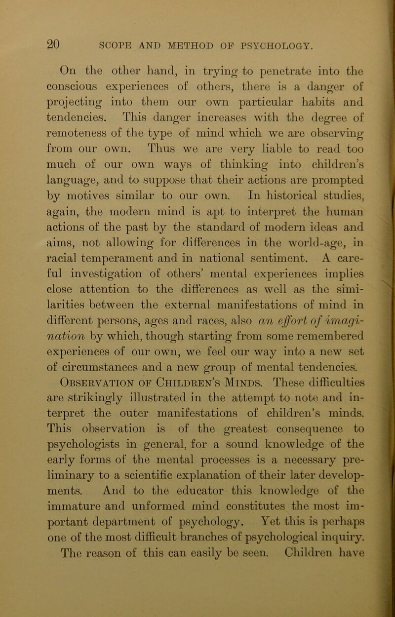 On the other liand, in trying to penetrate into the conscious experiences of others, there is a danger of projecting into them our own particular liabits and tendencies. This danger increases with the degree of remoteness of the type of mind which we are observing from our own. Thus we are very liable to read too much of our own ways of thinking into children’s language, and to suppose that their actions are prompted by motives similar to our own. In historical studies, again, the modern mind is apt to interpret the human actions of the past by the standard of modern ideas and aims, not allowing for differences in the world-age, in racial temperament and in national sentiment. A care- ful investigation of others’ mental experiences implies close attention to the differences as well as the simi- larities between the external manifestations of mind in different persons, ages and races, also an effort of imagi- nation by which, though starting from some remembered experiences of our own, we feel our way into a new set of circumstances and a new group of mental tendencies. Observation of Children’s Minds. These difficulties are strikingly illustrated in the attempt to note and in- terpret the outer manifestations of children’s minds. This observation is of the greatest consequence to psychologists in general, for a sound knowledge of the early forms of the mental processes is a necessary pre- liminary to a scientific explanation of their later develop- ments. And to the educator this knowledge of the immature and unformed mind constitutes the most im- portant department of psychology. Yet this is perhaps one of the most difficult branches of psychological inquiry. The reason of this can easily be seen. Children have