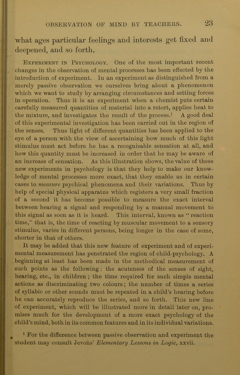 what ages particular feelings and interests get fixed and deepened, and so forth. Experiment in PsYCHOiiOGY. One of the most important recent changes in the observation of mental processes has been effected by the introduction of experiment. In an experiment as distinguished from a merely passive observation we ourselves bring about a phenomenon which we want to study by arranging circumstances and setting forces in operation. Thus it is an experiment when a chemist puts certain carefully measured quantities of material into a retort, applies heat to the mixture, and investigates the result of the process.^ A good deal of this experimental investigation has been carried out in the region of the senses. Thus light of different quantities has been applied to the eye of a person with the view of ascertaining how much of this light stimulus must act before he has a recognisable sensation at all, and how this quantity must be increased in order that he may be aware of an increase of sensation. As this illustration shows, the value of these new experiments in psychology is that they help to make our know- ledge of mental processes more exact, that they enable us in certain cases to measure psychical phenomena and their variations. Thus by help of special physical apparatus which registers a very small fraction of a second it has become possible to measure the exact interval between hearing a signal and responding by a manual movement to this signal as soon as it is heard. This interval, known as “ reaction time,” that is, the time of reacting by muscular movement to a sensory stimulus, varies in different persons, being longer in the case of some, shorter in that of others. It may be added that this new feature of experiment and of experi- mental measurement has penetrated the region of child-psychology. A beginning at least has been made in the methodical measurement of such points as the following : the acuteness of the senses of sight, hearing, etc., in children ; the time required for such simple mental actions as discriminating two colours; the number of times a series of syllabic or other sounds must be repeated in a child’s hearing before he can accurately reproduce the series, and so forth. This new line of experiment, which will be illustrated more in detail later on, pro- mises much for the development of a more exact psychology of the child’s mind, both in its common features and in its individual variations. ^ For the difference between passive observation and experiment the student may consult Jevohs’ Elementary Lessons in Logic, xxvii.