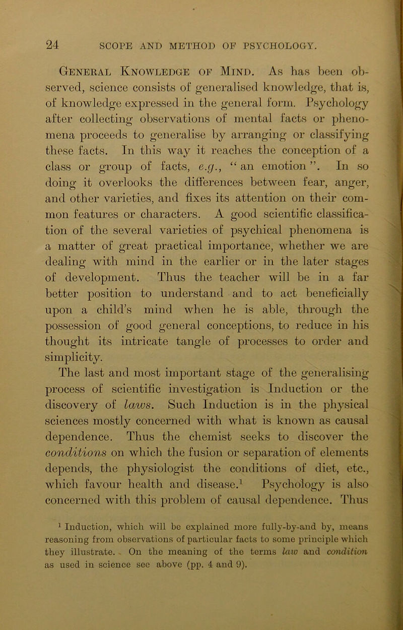 General Knowledge of Mind. As has been ob- served, science consists of generalised knowledge, that is, of knowledge expressed in the general form. Psychology after collecting observations of mental facts or pheno- mena proceeds to generalise by arranging or classifying these facts. In this way it reaches the conception of a class or group of facts, e.g., “an emotion ”. In so doing it overlooks the differences between fear, anger, and other varieties, and fixes its attention on their com- mon features or characters. A good scientific classifica- tion of the several varieties of psychical phenomena is a matter of great practical importance, whether we are dealing with mind in the earlier or in the later stages of development. Thus the teacher will be in a far better position to understand and to act beneficially upon a child’s mind when he is able, through the possession of good general conceptions, to reduce in his thought its intricate tangle of processes to order and simplicity. The last and most important stage of the generalising process of scientific investigation is Induction or the discovery of laws. Such Induction is in the physical sciences mostly concerned with what is known as causal dependence. Thus the chemist seeks to discover the conditions on which the fusion or separation of elements depends, the physiologist the conditions of diet, etc., which favour health and disease.^ Psychology is also concerned with this problem of causal dependence. Thus ^ Induction, which will be explained more fully-by-and by, means reasoning from observations of particular facts to some principle which they illustrate. On the meaning of the terms laio and coiidition as used in science see above (pp. 4 and 9).
